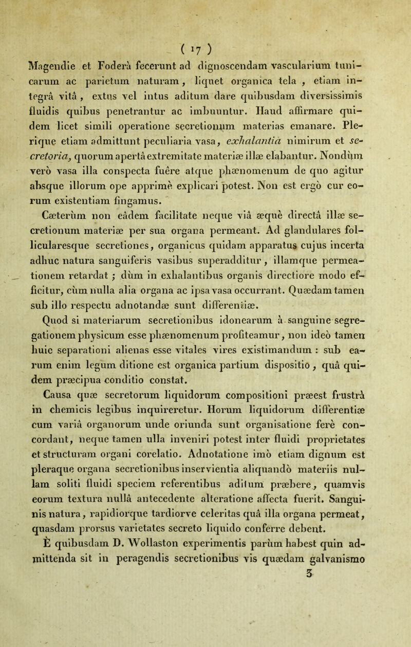 Magendie et Foderà feceruiit ad dignosceiidam vascularlum tiinl- carum ac parietum. naturam, liquet organica tela , etiam in- tegra vitâ , extus vel intus aditum dare quibiisdam diverslsslrais fluidis qulbus penetrantur ac imliuiintiir. Haud affirmare qul- dem llcet simili operatlone secretloniim materias emanare. Ple- rlqne etiam admittunt peculiaria vasa, exlialantia nimiriim et se- cretoria, quorum apertâextremltatematerlæ lllæ elabantur. Nondùm vero vasa ilia conspecta fuêre atque pbænomenum de quo agltur absque lllorum ope apprimè explicari potest. Non est ergo cur eo- rum existentlam fingamus. Cæterîim non eâdem bicilitate neque via æquè directâ illæ se- cretionum materiæ per sua organa permeant. Ad glandulares fol- licularesque secretiones, organicus quidam apparatus cujus incerta adliuc natura sanguiferis vaslbus superaddltur, illamque permea- tionem retardât \ dùm in exhalantlbus organis directiore modo ef- ficitur, cùmnulla alla organa ac ipsa vasa occurrant. Quædamtamen sub illo respectu adnotandœ sunt dlfierenuœ. Quod si materiarum secrelionibus idoneariim à sanguine segre- gationemphysicum esse pbænomenum profiteamur, non ideo tamen liulc séparation 1 aliénas esse Autales vires existimandum : sub ea- rura enim legum dltlone est organica partium dispositio , quâ qul- dem præcipua conditlo constat. Causa quæ secretorum liquidorum compositioni præest frustrà in cbemicis leglbus inquireretur. Horura liquidorum diflerentlæ cum varia organorum unde orlunda sunt organisatione ferè con- cordant, neque tamen ulla invenirl potest inter fluldi proprietates et structurara organi corelatio. Adnotatione imô etiam dignum est pleraque organa secretlonlbus Inservlentla aliquando materiis nul- lam solitl lluldl speclem referentibus adilum præbere, quamvis eorum textura nullâ antecedente alteratlone affecta fuerit. Sangui- nis natura, rapidiorque tardlorve celerltas quâ ilia organa permeat, quasdam prorsus varietales secreto llquldo conferre debent. È qulbusdam D. Wollaston experimentis parùm habest quin ad- mlttenda slt in peragendis secretlonlbus vis quædam galvanisme 3