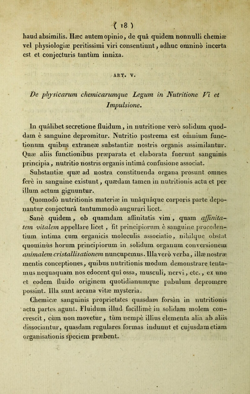 haud absimilis. Hæc autem opinio, de quâ quidem nonnulli chemiæ vel physiologiæ peritissimi viri consentlunt, adhuc omnino incerta est et conjecturis tantiim innixa. ART. V. De phjsicarum chemicarumque Legum in Nutritione Vi et Impulsione. In quâlibet secretione fluidum, in nutritione vero solidum quod- dam è sanguine depromitur. Nutritio postrema est omnium func- tionum quibus extraneæ substantiæ nostrls organis assimilantur. Quæ aliis functionibus præparata et elaborata fuerunt sanguinis principia, nutritio nostris organis intima confusione associât. Substantiæ quæ ad nostra constituenda organa prosunt omnes ferè in sanguine existunt, quœdam tamen in nutrltionis actu et per ilium actum gignuntur. Quomodô nutritionis materiæ in unâquâque corporis parte depo- nantur conjecturâ tantummodo augurari licet. Sanè quidem, ob quamdam affinitatis vim , quam affinîta- tem 'vitalem appellare licet , fit principiorum è sanguine proneden- tium intima cum orgauicis moleculis associatio, niliüque obstat quominîis horum principiorum in solidum organum couversionem animalem cristallisationein nuncupemus. Ilia vero vcrba, illænostræ mentis conceptiones, quibus nutritionis modum demonstrare tenta- mus nequaquam nos edocent qui ossa, rausculi, nervi, etc., ex uno et eodem fiuido originem quotidianumque pabulum deprouiere possint. Ilia sunt arcana vitæ mysteria. Chemicæ sanguinis proprietates quasdam forsàn in nutritionis ■ actu partes agunt. Fluidum illud facillimè in solidam molem con- crescit, cùm non movetur, tùm nempè illius elementa alla ab aliis dissociantur, quasdam regulares formas induunt et cujusdametiam organisationis speciem præbent.