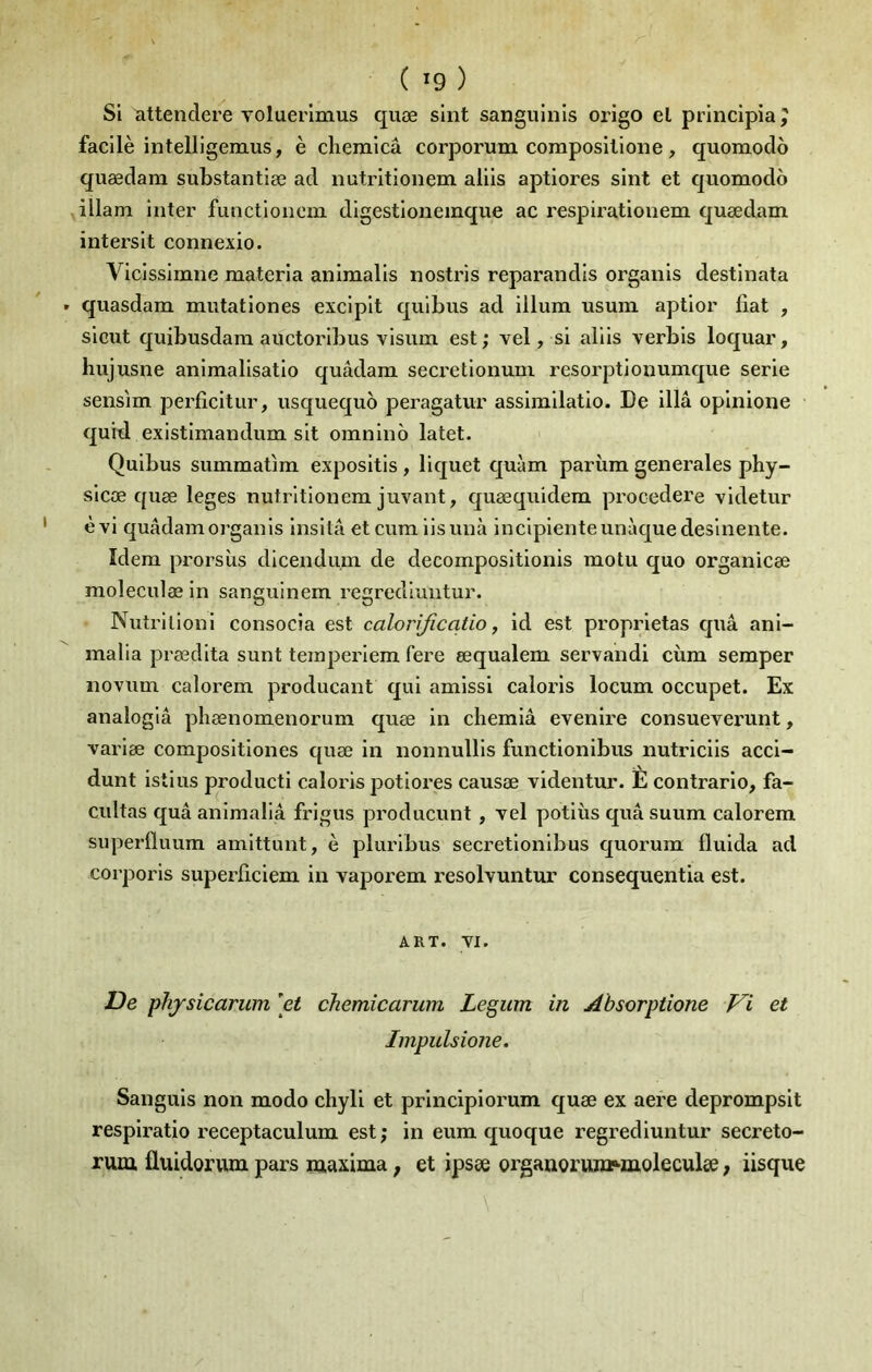 Si attendere voluerimus quæ slnt sangulnls orlgo el princlpiaj facilè intelllgemus, è chemicâ corporum coinposllloiie, quomodo quædam substantiæ ad nutrltionem aliis aptiores sint et quomodo illam inter functloneni digestioiiemque ac respirationem quædam intersit connexio. Vicissimne materia anlmalis nostris reparandis organis destinata quasdam mutationes excipit qulbus ad ilium usum aptior liât , sicut quibusdam auctorlbus visum est; vel, si aliis verbis loquar, hujusne animalisatio quâdam secretionum resorptionumque sérié sensim perficitur, usquequô peragatur assimilatio. De illâ opiiiione quid existimandum sit omnino latet. Quibus summatim expositis, liquet quàm parîim generales phy- sicæ quæ leges nutrltionem juvant, quæquidera procedere vldetur èvi quâdam organis Insitâ et cum iisunà inclpienteunàquedeslnente. Idem prorsùs dlcendum de decomposltlonis motu quo organicæ moleculæ in sanguinem regrediuntur. Nutrilionl consocîa est calorijîcatio, id est proprietas quâ anl- malla prædlta sunt temperiem fere œqualem servandi ciim semper novum calorem producant qui amissl caloris locum occupet. Ex analoglâ phænomenorum quæ in chemiâ evenire consueverunt, varlæ composltlones quæ in nonnullls functlonibus nutricils acci- dunt istius producti ealoris potlores causæ videntur. È contrario, fa- cultas quâ animaliâ frigus producunt, vel potlùs quâ suum calorem superlluum amittunt, è plurlbus secretlonlbus quorum fluida ad corporls superficiem in vaporem resolvuntur consequentia est. ART. VI. De phjsicarum ^et chemicarum Legum in Absorptione Vi et Impulsione. Sanguis non modo chyll et prlnciplorum quæ ex aere deprompsit resplratio receptaculum est ; in eum quoque regrediuntur secreto- rum üuidorvim pars maxima ; et ipsee orgauoruwïMnoleculæ, iisque