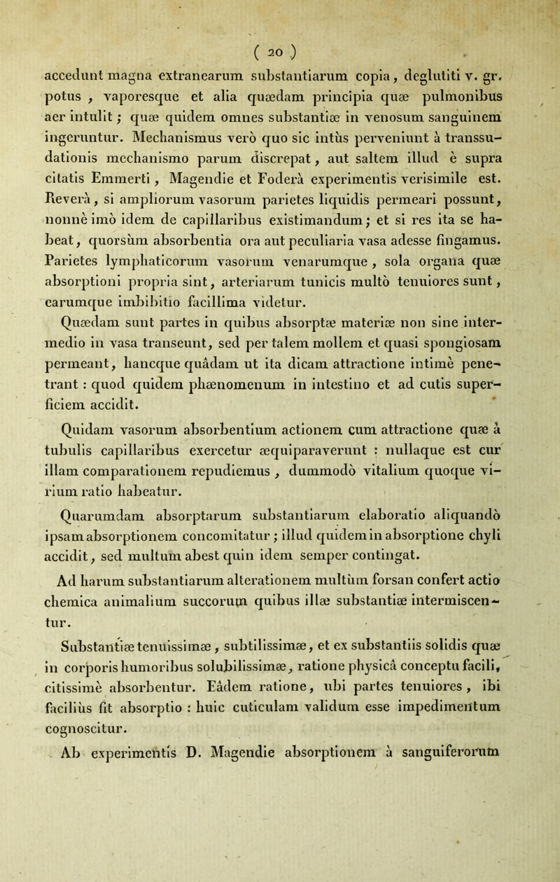 accedunt magna extranearum substantlariim copia, déglutit! v. gr, potus , vaporesque et alla quædara prlnclpla quæ pulmonibus aer Intullt ; quæ quldem omnes substantlæ lu venosum sangulnem ingeruntur. Mechanlsmus vero quo sic intùs pervenlunt à transsu- datloiils mechanlsmo parum dlscrepat, aut saltem lllud è supra cltatls Emmertl, Magendie et Foderà experlmentls verlslmlle est. Révéra, si amplîorum vasorum parletes llquldls perraearl possunt, nonnè Imo Idem de caplllarlbus exlstlmandum ; et si res Ita se ha- beat, quorsîim absorbentia ora aut pecullarla vasa adesse fîngamus. Parletes lympliatlcorum vasorum venarumque , sola orgaiia quæ absorptlonl propria sint, arterlarum tunicls multo tenuiores sunt, earumque imblbltio facilllma videtur. Quædam sunt partes in qulbus absorptæ materlæ non sine Inter- medlo In vasa transeunt, sed per talem mollem et quasi sponglosam permeant, liancque quâdam ut ita dicam attractione Intime peiie^ trant : quod quldem pliænomenum in intestine et ad cutis supef- ficlem accidlt. Quidam vasorum absorbentlum actlonem cum attractione quæ à tubulis caplllarlbus exercetur œqulparaverunt : nullaque est cur illam comparatlonem repudlemus , dummodo vitallum quoque vl- rlum ratio babeatur. ' Quarumdam absorptarum substantlarum elaboratlo aliquando ipsamabsorptionem concomltatur ; lllud quldemIn absorptlone chyli accidlt, sed multum abest quln Idem semper contingat. Ad harum substantlarum alteratlonem multùm forsan confert actio chemlca animalium succorum qulbus illæ substantlæ intermlscen- tur. Substantlæ temtlssimæ, subtlllsslmæ, et ex substantlls solldls quæ in corjaorlslmmorlbus solublHsslmæ, ratione physlcâ conceptu facili, cltisslmè absorbentur. Eâdem ratione, ubl partes tenuiores , Ibi faclllùs fit absorptlo ; huic cutlculam validum esse impedlmentum cognoscltur. . Ab experlmentls D. Magendie absorptloncra à sangulferoniîn