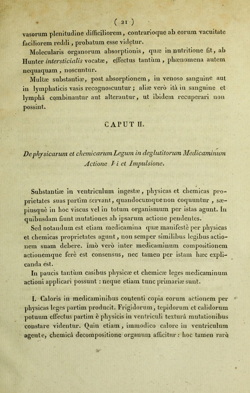 vasoruiïi pleiiitudliiG cllfficiliorem ^ contra.riocju.6 ab Goriim vacultatô faclllorem redcll, probatum, esse videtur. Moîecularls orgaiiorum absorptlonis, quæ in nutritione fit, ab Hunter vocatæ, effectus tantiim , phænoinena autem nequaquam, noscuntur. Multæ substantiæ, post absorptlonem, in venoso sanguine aut in lymphaticis vasis recognoscimtur ; aliæ vero ità in sanguine et lyniphâ CQmbinantur aut alterantur, ut ibidem recuperari non possint. C APUT IL Dephjsicarum et chemicarum Legum in deglutitorum Medicaminum Actione Pi et Impulsione. Substantiæ in ventriculum ingestæ, physlcas et cliemicas pro-* prietates suas partira servant, quandocuniquenon coquuntur , sæ- piusquè in hoc viscus vel in totura organisraum per istas agunt. In quibusdara fiunt rautationes ab ipsarura actione pendentes. Sed notandum est etiara raedlcainina quæ manifesté per physicas et cliemicas proprietates agunt, non semper similibus legibus actio- nera suam debere. ïmo vero inter medicaminum compositionem actionemque fsrè est consensus, nec tamen per istam hæc expli- canda est. In paucis tantiim casibus pliysicæ et chemicæ leges medicaminum actioni appllcari posSunt : neque etiam tune primariæ sunt. I. Caloris in medicaminibus contenti copia eorura actionem per physicas leges partira producit. Frigidorum, tepidorum et calldorum potuum elFectus partira è physicis in ventriculi texturà mutationibus constare videntur. Quin etiam, irainodico calore in ventriculum agent e> chemicâ decorapositione organum afficitur : hoc tamen raré