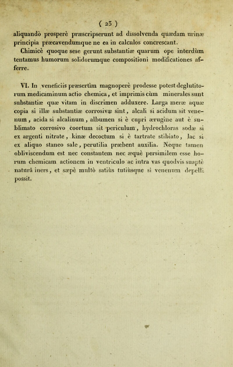 aliquando prospéré præscripserunt ad dissolvenda quædam iirinæ principia præcavendumque ne ea in calculos concrescant. Chimicè quoque sese gérant substantiæ quarum ope interdùm tentamus humorum solldorumque compositioni modlficationes af- ferre. VI. In veneficlis præsertim magnoperè prodesse potestdeglutlto- rum medicaminum actio chemica, et imprimiscùm minérales sunt substantiæ quæ vitam in discrimen adduxere. Larga meræ aquæ copia si illæ substantiæ corrosivæ sint, alcali si acidum sit vene- num, acida si alcalinum, albumen si è cupri ærugine aut è su- blimato corrosivo coortum sit periculum, hydrochloras sodæ si ex argenti nitrate , kinæ decoctum si è tartrate stibiato, lac si ex aliquo staneo sale, perutllia præbent auxilia. Neque taraen obliviscendum est nec constantem nec æquè persimilem esse ho- rum chemicam actionem in ventrlculo ac intra vas quodvis suaptè naturâ iners, et sæpè raulto satiiis tutiùsque si venenum depellL possit.