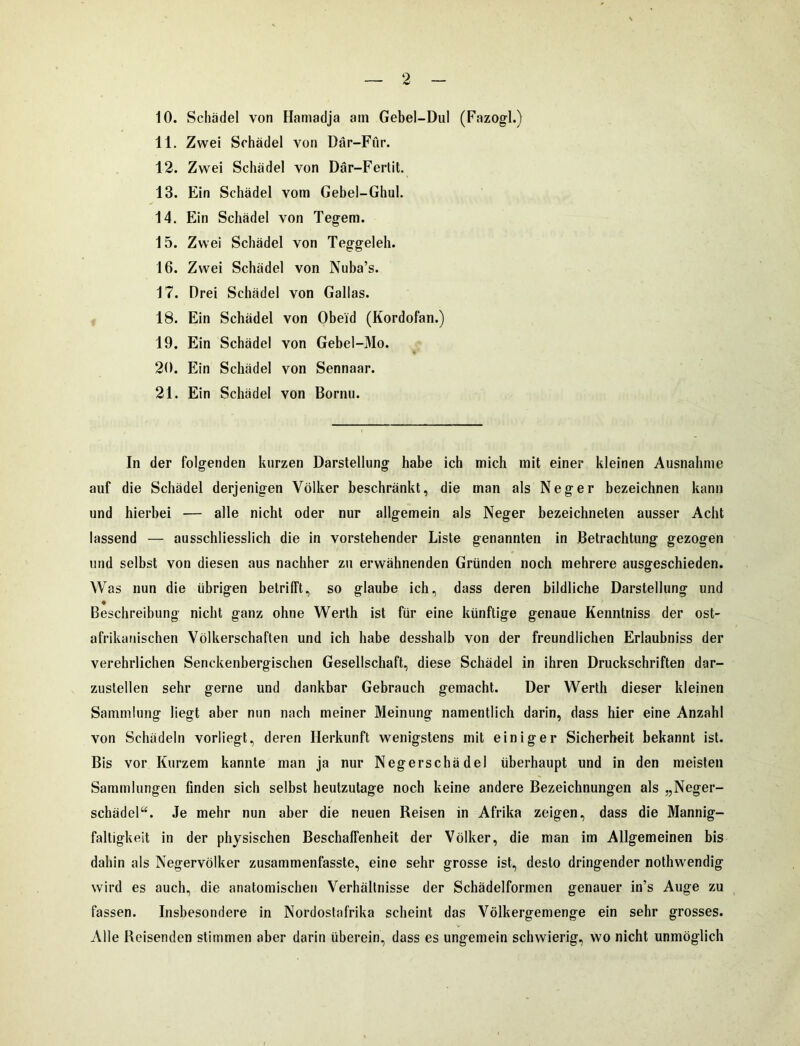 10. Schädel von Hamadja am Gebel-Dul (Fazogl.) 11. Zwei Schädel von Där-Fur. 12. Zwei Schädel von Där-Fertit. 13. Ein Schädel vom Gebel-Ghul. 14. Ein Schädel von Tegem. 15. Zwei Schädel von Teggeleh. 16. Zwei Schädel von Nuba’s. 17. Drei Schädel von Gallas. 18. Ein Schädel von Obeid (Kordofan.) 19. Ein Schädel von Gebel-Mo. 20. Ein Schädel von Sennaar. 21. Ein Schädel von Bornu. In der folgenden kurzen Darstellung habe ich mich mit einer kleinen Ausnahme auf die Schädel derjenigen Völker beschränkt, die man als Neger bezeichnen kann und hierbei — alle nicht oder nur allgemein als Neger bezeichneten ausser Acht lassend — ausschliesslich die in vorstehender Liste genannten in Betrachtung gezogen und selbst von diesen aus nachher zu erwähnenden Gründen noch mehrere ausgeschieden. Was nun die übrigen betrifft, so glaube ich, dass deren bildliche Darstellung und Beschreibung nicht ganz ohne Werth ist für eine künftige genaue Kennlniss der ost- afrikanischen Völkerschaften und ich habe desshalb von der freundlichen Erlaubnis der verehrlichen Senckenbergischen Gesellschaft, diese Schädel in ihren Druckschriften dar- zuslellen sehr gerne und dankbar Gebrauch gemacht. Der Werth dieser kleinen Sammlung liegt aber nun nach meiner Meinung namentlich darin, dass hier eine Anzahl von Schädeln vorliegt, deren Herkunft wenigstens mit einiger Sicherheit bekannt ist. Bis vor Kurzem kannte man ja nur Negerschädel überhaupt und in den meisten Sammlungen finden sich selbst heutzutage noch keine andere Bezeichnungen als „Neger- schädel“. Je mehr nun aber die neuen Reisen in Afrika zeigen, dass die Mannig- faltigkeit in der physischen Beschaffenheit der Völker, die man im Allgemeinen bis dahin als Negervölker zusammenfasste, eine sehr grosse ist, desto dringender nothwendig wird es auch, die anatomischen Verhältnisse der Schädelformen genauer in’s Auge zu fassen. Insbesondere in Nordostafrika scheint das Völkergemenge ein sehr grosses. Alle Reisenden stimmen aber darin überein, dass es ungemein schwierig, wo nicht unmöglich