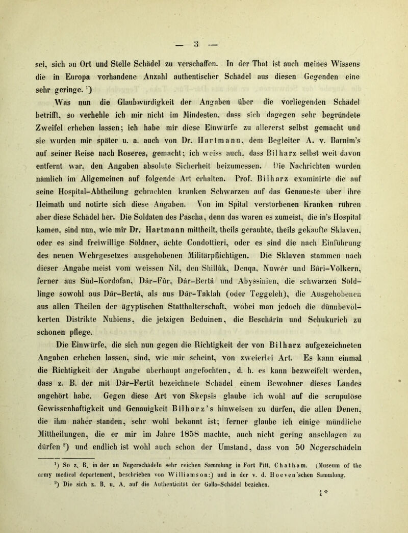 sei, sich an Ort und Stelle Schädel zu verschaffen. In der That ist auch meines Wissens die in Europa vorhandene Anzahl authentischer Schädel aus diesen Gegenden eine sehr geringe. Was nun die Glaubwürdigkeit der Angaben über die vorliegenden Schädel betrifft, so verhehle ich mir nicht im Mindesten, dass sich dagegen sehr begründete Zweifel erheben lassen; ich habe mir diese Ein würfe zu allererst selbst gemacht und sie wurden mir später u. a. auch von Dr. Hartmann, dem Begleiter A. v. Barnim’s auf seiner Reise nach Roseres, gemacht; ich weiss auch, dass Bilharz selbst weit davon entfernt war, den Angaben absolute Sicherheit beizumessen. Hie Nachrichten wurden nämlich iin Allgemeinen auf folgende Art erhalten. Prof. Bilharz examinirte die auf seine Hospital-Ablheilung gebrachten kranken Schwarzen auf das Genaueste über ihre Heimath und notirte sich diese Angaben. Von im Spital verstorbenen Kranken rühren aber diese Schädel her. Die Soldaten des Pascha, denn das waren es zumeist, die in’s Hospital kamen, sind nun, wie mir Dr. Hartmann mittheilt, theils geraubte, theils gekaufte Sklaven, oder es sind freiwillige Söldner, ächte Condottieri, oder es sind die nach Einführung des neuen Wehrgesetzes ausgehobenen Militärpflichtigen, Die Sklaven stammen nach dieser Angabe meist vom weissen Nil, den Shillük, Denqa, Nuwer und Bari-Völkern, ferner aus Süd-Kordofan, Där-Für, Där-Bertä und Abyssinien, die schwarzen Söld- linge sowohl aus Där-Bertä, als aus Där-Taklah (oder Teggeleh), die Ausgehobenen aus allen Theilen der ägyptischen Statthalterschaft, wobei man jedoch die dünnbevöl- kerten Distrikte Nubiens, die jetzigen Beduinen, die Beschärin und Schukurieh zu schonen pflege. Die Einwürfe, die sich nun gegen die Richtigkeit der von Bilharz aufgezeichneten Angaben erheben lassen, sind, wie mir scheint, von zweierlei Art. Es kann einmal die Richtigkeit der Angabe überhaupt angefochten, d. h. es kann bezweifelt werden, dass z. B. der mit Där-Fertit bezeichnete Schädel einem Bewohner dieses Landes angehört habe. Gegen diese Art von Skepsis glaube ich wohl auf die scrupulöse Gewissenhaftigkeit und Genauigkeit Bilharz’s hinweisen zu dürfen, die allen Denen, die ihm näher standen, sehr wohl bekannt ist; ferner glaube ich einige mündliche Mittheilungen, die er mir im Jahre 1858 machte, auch nicht gering anschlagen zu dürfen * 2) und endlich ist wohl auch schon der Umstand, dass von 50 Negerschädeln *) So z. B. in der an Negerschädeln sehr reichen Sammlung in Fort Pitt. Chatham. (Museum of the army medical departement, beschrieben von Williamson:) und in der v. d. H oeven'sehen Sammlung. 2) Die sich z. B. u, A. auf die Authenticität der Galla-Schädel beziehen. 1*
