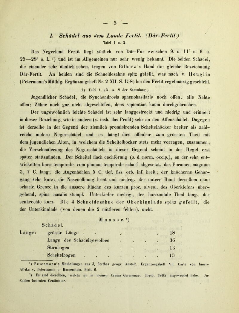 7. Schädel aus dem Lande Fertit. (Dar-Fertit.) Tafel 1 u. 2. Das Negerland Fertit liegt südlich von Där-Fur zwischen 9. u. 11° n. B. u. 25—28° ö. L. x) und ist im Allgemeinen nur sehr wenig bekannt. Die beiden Schädel, die einander sehr ähnlich sehen, tragen von Bilharz's Hand die gleiche Bezeichnung Där-Fertit. An beiden sind die Schneidezähne spitz geteilt, was nach v. Heu gl in (Petermann’sMitthlg. ErgänzungsheftNr. 2 XII. S. 158) bei den Fertit regelmässig geschieht. 1) Tafel 1. (N. A. 8 der Sammlung.) Jugendlicher Schädel, die Synchondrosis sphenobasilaris noch offen, alle Nähte offen; Zähne noch gar nicht abgeschliffen, dens sapientiae kaum durchgebrochen. Der ungewöhnlich leichte Schädel ist sehr langgestreckt und niedrig und erinnert in dieser Beziehung, wie in andern (s. insb. das Profil) sehr an den Affenschädel. Dagegen ist derselbe in der Gegend der ziemlich prominirenden Scheitelhöcker breiter als zahl- reiche andere Negerschädel und es hängt dies offenbar zum grössten Theil mit dem jugendlichen Alter, in welchem die Scheitelhöcker stets mehr vorragen, zusammen; die Verschmälerung des Negerschädels in dieser Gegend scheint in der Regel erst später stattzufinden. Der Scheitel flach dachförmig (s. d. norm, occip.), an der sehr ent- wickelten linea temporalis vom planum temporale scharf abgesetzt, das Foramen magnum 3, 7 C. lang; die Augenhöhlen 5 C. tief, fiss. orb. inf. breit; der knöcherne Gehör- gang sehr kurz; die Nasenöffnung breit und niedrig, der untere Rand derselben ohne scharfe Grenze in die äussere Fläche des kurzen proc. alveol. des Oberkiefers über- gehend, spina nasalis stumpf. Unterkiefer niedrig, der horizontale Theil lang, der senkrechte kurz. Die 4 Schneidezähne der Oberkinnlade spitz gefeilt, die der Unterkinnlade (von denen die 2 mittleren fehlen), nicht. M a a s s e. 2) Schädel. / grösste Länge . . . . . Länge des Schädelgewölbes .... Stirnbogen ....... Scheitelbogen ....... Länge: 18 36 13 13 *) Petermann’s Mittheilungen aus J. Perthes geogr. Anstalt. Ergänzungsheft VII. Carte von Inner- Afrika v. Petermannn u, Hassenstein. Blatt 6. J) Es sind dieselben, welche ich in meinen Crania Germaniac. Freib. 1865. angewendet habe. Die Zahlen bedeuten Centimeter.