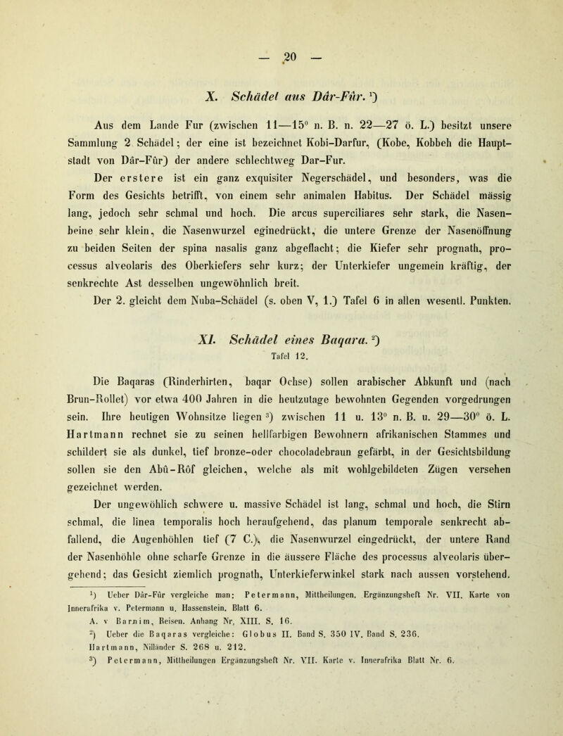 X. Schädel aus Där-Fiir.') Aus dem Lande Für (zwischen 11—15° n. B. n. 22—27 ö. L.) besitzt unsere Sammlung 2 Schädel; der eine ist bezeichnet Kobi-Darfur, (Kobe, Kobbeh die Haupt- stadt von Där-Für) der andere schlechtweg Dar-Fur. Der erstere ist ein ganz exquisiter Negerschädel, und besonders, was die Form des Gesichts betrifft, von einem sehr animalen Habitus. Der Schädel massig lang, jedoch sehr schmal und hoch. Die arcus superciliares sehr stark, die Nasen- beine sehr klein, die Nasenwurzel eginedrückt, die untere Grenze der Nasenöffnung zu beiden Seiten der spina nasalis ganz abgeflacht; die Kiefer sehr prognath, pro- cessus alveolaris des Oberkiefers sehr kurz; der Unterkiefer ungemein kräftig, der senkrechte Ast desselben ungewöhnlich breit. Der 2. gleicht dem Nuba-Schädel (s. oben V, 1.) Tafel 6 in allen wesentl. Punkten. XL Schädel eines Baqara.* 2) Tafel 12. Die Baqaras (Rinderhirten, baqar Ochse) sollen arabischer Abkunft und (nach Brun-Rollet) vor etwa 400 Jahren in die heutzutage bewohnten Gegenden vorgedrungen sein. Ihre heutigen Wohnsitze liegen3) zwischen 11 u. 13° n. B. u. 29—30° ö. L. Hartmann rechnet sie zu seinen hellfarbigen Bewohnern afrikanischen Stammes und schildert sie als dunkel, tief bronze-oder chocoladebraun gefärbt, in der Gesichtsbildung sollen sie den Abü-Röf gleichen, welche als mit wohlgebildeten Zügen versehen gezeichnet werden. Der ungewöhlich schwere u. massive Schädel ist lang, schmal und hoch, die Stirn schmal, die linea temporalis hoch heraufgehend, das planum temporale senkrecht ab- fallend, die Augenhöhlen tief (7 C.), die Nasenwurzel eingedrückt, der untere Rand der Nasenhöhle ohne scharfe Grenze in die äussere Fläche des processus alveolaris über- gehend; das Gesicht ziemlich prognath, Unterkieferwinkel stark nach aussen vorstehend. *) Ueber Där-Fiir vergleiche man; Petermann, Mittheilungen. Ergänzungsheft Nr. VII. Karte von Innerafrika v. Petermann u. Hassenstein. Blatt 6. A. v Barnim, Beisen. Anhang Nr, XIII. S. 16. 2) Ueber die Baqaras vergleiche: Globus II. Band S. 350 IV. Band S. 236. Hartmann, Nilländer S. 268 u. 212. 3) Pctcrmann, Mittheilungen Ergänzungsheft Nr. VII. Karte v. Innerafrika Blatt Nr. 6.