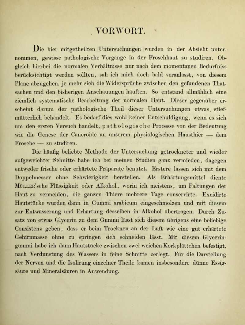 VORWORT. Die hier mitgetheilten Untersuchungen wurden in der Absicht unter- nommen, gewisse pathologische Vorgänge in der Froschhaut zu studiren. Ob- gleich hierbei die normalen Verhältnisse nur nach dem momentanen Bedürfniss berücksichtigt werden sollten, sah ich mich doch bald veranlasst, von diesem Plane abzugehen, je mehr sich die Widersprüche zwischen den gefundenen That- sachen und den bisherigen Anschauungen häuften. So entstand allmählich eine ziemlich systematische Bearbeitung der normalen Haut. Dieser gegenüber er- scheint darum der pathologische Theil dieser Untersuchungen etwas, stief- mütterlich behandelt. Es bedarf dies wohl keiner Entschuldigung, wenn es sich um den ersten Versuch handelt, pathologische Processe von der Bedeutung wie die Genese der Cancroide an unserem physiologischen Hausthier — dem Frosche — zu studiren. Die häufig beliebte Methode der Untersuchung getrockneter und wieder aufgeweichter Schnitte habe ich bei meinen Studien ganz vermieden, dagegen entweder frische oder erhärtete Präparate benutzt. Erstere lassen sich mit dem Doppelmesser ohne Schwierigkeit hersteilen. Als Erhärtungsmittel diente MüLLER’sche Flüssigkeit oder Alkohol, worin ich meistens, um Faltungen der Haut zu vermeiden, die ganzen Thiere mehrere Tage eonservirte. Excidirte Hautstücke wurden dann in Gummi arabicum eingeschmolzen und mit diesem zur Entwässerung und Erhärtung desselben in Alkohol übertragen. Durch Zu- satz von etwas Glycerin zu dem Gummi lässt sich diesem übrigens eine beliebige Consistenz geben, dass er beim Trocknen an der Luft wie eine gut erhärtete Gehirnmasse ohne zu springen sich schneiden lässt. Mit diesem Glycerin- gummi habe ich dann Hautstücke zwischen zwei weichen Korkplättchen befestigt, nach Verdunstung des Wassers in feine Schnitte zerlegt. Für die Darstellung der Nerven und die Isolirung einzelner Theile kamen insbesondere dünne Essig- säure und Mineralsäuren in Anwendung.