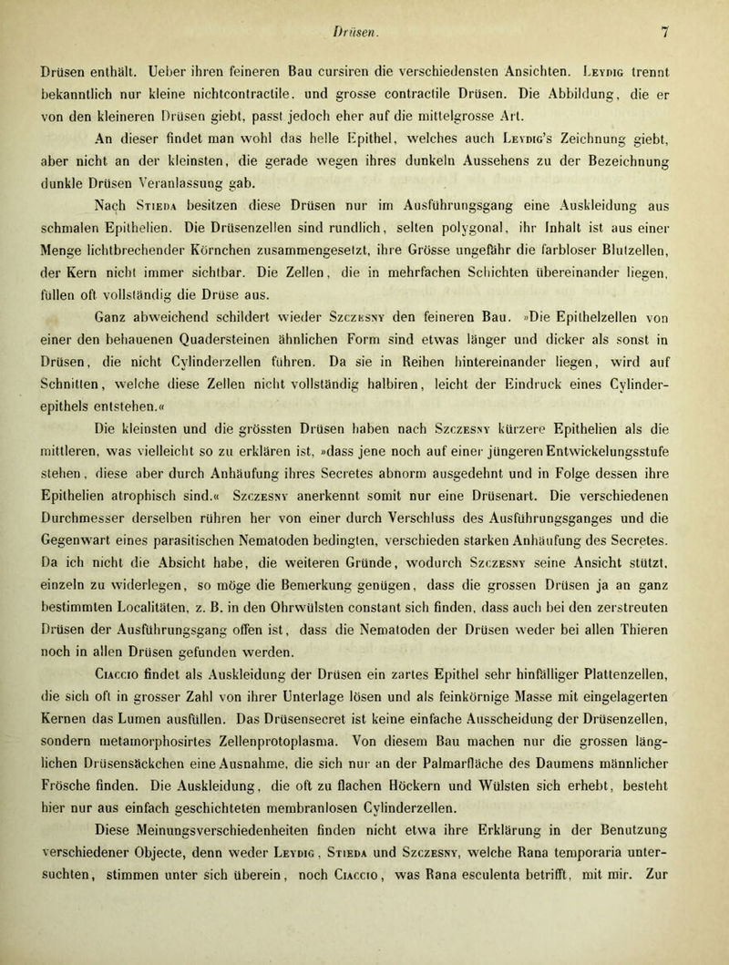 Drüsen enthält, lieber ihren feineren Bau cursiren die verschiedensten Ansichten. Leydig trennt bekanntlich nur kleine nichtcontractile. und grosse contractile Drüsen. Die Abbildung, die er von den kleineren Drüsen giebt, passt jedoch eher auf die mittelgrosse Art. An dieser findet man wohl das helle Epithel, welches auch Leydig’s Zeichnung giebt, aber nicht an der kleinsten, die gerade wegen ihres dunkeln Aussehens zu der Bezeichnung dunkle Drüsen Veranlassung gab. Nach Stieda besitzen diese Drüsen nur im Ausführungsgang eine Auskleidung aus schmalen Epithelien. Die Drüsenzellen sind rundlich, selten polygonal, ihr Inhalt ist aus einer Menge lichtbrechender Körnchen zusammengesetzt, ihre Grösse ungefähr die farbloser Blulzellen, der Kern nicht immer sichtbar. Die Zellen, die in mehrfachen Schichten übereinander liegen, füllen oft vollständig die Drüse aus. Ganz abweichend schildert wieder Szczesny den feineren Bau. »Die Epithelzellen von einer den behauenen Quadersteinen ähnlichen Form sind etwas länger und dicker als sonst in Drüsen, die nicht Cylinderzellen führen. Da sie in Reihen hintereinander liegen, wird auf Schnitten, welche diese Zellen nicht vollständig halbiren, leicht der Eindruck eines Cylinder- epithels entstehen.« Die kleinsten und die grössten Drüsen haben nach Szczesny kürzere Epithelien als die mittleren, was vielleicht so zu erklären ist, »dass jene noch auf einer jüngeren Entwickelungsstufe stehen, diese aber durch Anhäufung ihres Secretes abnorm ausgedehnt und in Folge dessen ihre Epithelien atrophisch sind.« Szczesny anerkennt somit nur eine Drüsenart. Die verschiedenen Durchmesser derselben rühren her von einer durch Verschluss des Ausführungsganges und die Gegenwart eines parasitischen Nematoden bedingten, verschieden starken Anhäufung des Secretes. Da ich nicht die Absicht habe, die weiteren Gründe, wodurch Szczesny seine Ansicht stutzt, einzeln zu widerlegen, so möge die Bemerkung genügen, dass die grossen Drüsen ja an ganz bestimmten Localitäten, z. B. in den Ohrwülsten constant sich finden, dass auch bei den zerstreuten Drüsen der Ausführungsgang offen ist, dass die Nematoden der Drüsen weder bei allen Thieren noch in allen Drüsen gefunden werden. Ciaccio findet als Auskleidung der Drüsen ein zartes Epithel sehr hinfälliger Plattenzellen, die sich oft in grosser Zahl von ihrer Unterlage lösen und als feinkörnige Masse mit eingelagerten Kernen das Lumen ausfüllen. Das Drüsensecret ist keine einfache Ausscheidung der Drüsenzellen, sondern metamorphosirtes Zellenprotoplasma. Von diesem Bau machen nur die grossen läng- lichen Drüsensäckchen eine Ausnahme, die sich nur an der Palmarfläche des Daumens männlicher Frösche finden. Die Auskleidung, die oft zu flachen Höckern und Wülsten sich erhebt, besteht hier nur aus einfach geschichteten membranlosen Cylinderzellen. Diese Meinungsverschiedenheiten finden nicht etwa ihre Erklärung in der Benutzung verschiedener Objecte, denn weder Leydig , Stieda und Szczesny, welche Rana temporaria unter- suchten, stimmen unter sich überein, noch Ciaccio, was Rana esculenta betrifft, mit mir. Zur