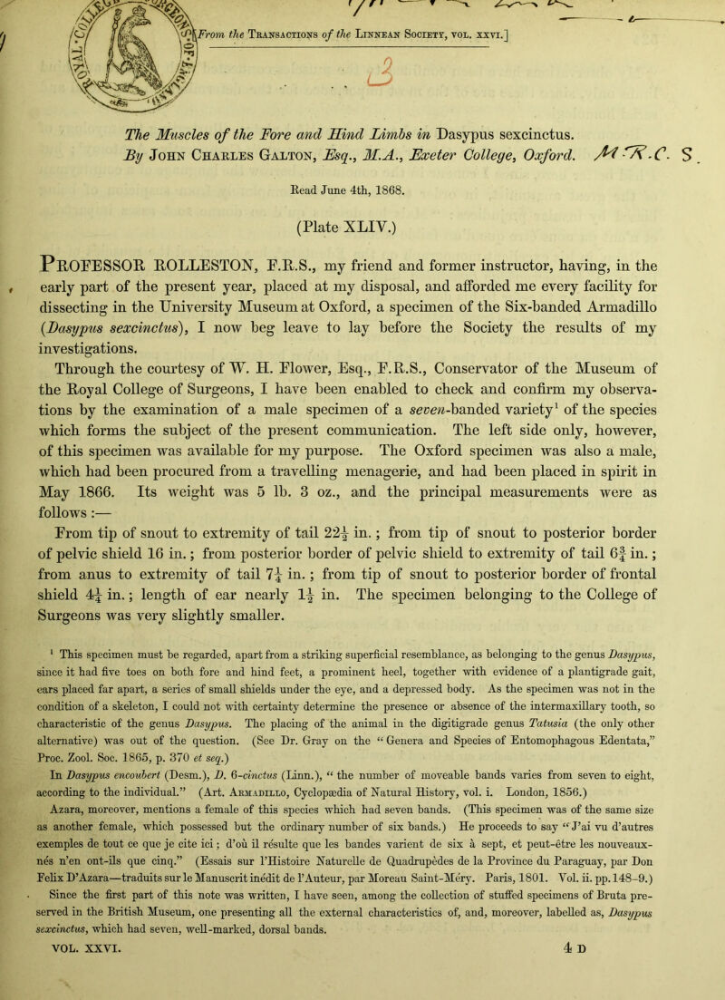 The Muscles of the Fore and Hind Limbs m Dasypus sexcinctus. By John Chahles Gaeton, Hsq.^ M.A., Exeter College^ Oxford. S Bead June 4th, 1868. (Plate XLIV.) PeOPESSOR EOLLESTON, E.E.S., my friend and former instructor, having, in the early part of the present year, placed at my disposal, and afforded me every facility for dissecting in the University Museum at Oxford, a specimen of the Six-banded Armadillo {Dasypus sexcinctus), I now beg leave to lay before the Society the results of my investigations. Through the courtesy of W. H. Elower, Esq., E.E.S., Conservator of the Museum of the Eoyal College of Surgeons, I have been enabled to check and confirm my observa- tions by the examination of a male specimen of a seye#-banded variety^ of the species which forms the subject of the present communication. The left side only, however, of this specimen was available for my purpose. The Oxford specimen was also a male, which had been procured from a travelling menagerie, and had been placed in spirit in May 1866. Its weight was 5 lb. 3 oz., and the principal measurements were as follows :— From tip of snout to extremity of tail 22^- in.; from tip of snout to posterior border of pelvic shield 16 in.; from posterior border of pelvic shield to extremity of tail 6f in.; from anus to extremity of tail 7^ in.; from tip of snout to posterior border of frontal shield in.; length of ear nearly 1^ in. The specimen belonging to the College of Surgeons was very slightly smaller. * Tiiis specimen must be regarded, apart from a striking superficial resemblance, as belonging to the genus Dasypus, since it had five toes on both fore and hind feet, a prominent heel, together with evidence of a plantigrade gait, ears placed far apart, a series of small shields under the eye, and a depressed body. As the specimen was not in the condition of a skeleton, I could not with certainty determine the presence or absence of the intermaxillary tooth, so characteristic of the genus Dasypus. The placing of the animal in the digitigrade genus Tatusia (the only other alternative) was out of the question. (See Dr. Gray on the “ Genera and Species of Entomophagous Edentata,” Proc. Zool. Soc. 1865, p. 370 et seq.) In Dasypus encouhert (Desm.), D. 6-cinctus (Linn.), “ the number of moveable bands varies from seven to eight, according to the individual.” (Art. Akmadillo, Cyclopaedia of Natural History, vol. i. London, 1856.) Azara, moreover, mentions a female of this species which had seven bands. (This specimen was of the same size as another female, which possessed but the ordinary number of six hands.) He proceeds to say “ J’ai vu d’autres exemples de tout ce que je cite ici; d’ou il resulte que les bandes varient de six a sept, et peut-etre les nouveaux- nes n’en ont-ils que cinq.” (Essais sur THistoire NatureUe de Quadrupedes de la Province du Paraguay, par Don Felix D’Azara—traduits sur le Manuscrit inedit de I’Auteur, par Moreau Saint-Mery. Paris, 1801. Vol. ii. pp. 148-9.) Since the first part of this note was written, I have seen, among the collection of stuffed specimens of Bruta pre- served in the British Museum, one presenting all the external characteristics of, and, moreover, labelled as, Dasypus sexcinctus, which had seven, well-marked, dorsal bands. 4 D VOL. XXVI.