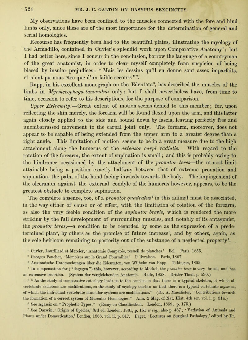 My observations have been confined to the muscles connected with the fore and hind limbs only, since these are of the most importance for the determination of general and serial homologies. Kecourse has frequently been had to the beautiful plates, illustrating the myology of the Armadillo, contained in Cuvier’s splendid work upon Comparative Anatomy^; but I had better here, since I concur in the conclusion, borrow the language of a countryman of the great anatomist, in order to clear myself completely from suspicion of being biased by insular prejudices: “ Mais les dessins qu’il en donne sont assez imparfaits, et n’ont pu nous etre que d’un faible secours Rapp, in his excellent monograph on the Edentata^ has described the muscles of the limbs in Myrmecophaga tamandua only; but I shall nevertheless have, from time to time, occasion to refer to his descriptions, for the purpose of comparison. Tipper Extremity.—Great extent of motion seems denied to this member; for, upon reflecting the skin merely, the forearm will be found flexed upon the arm, and this latter again closely applied to the side and bound down by fascia, leaving perfectly free and unembarrassed movement to the carpal joint only. The forearm, moreover, does not appear to be capable of being extended from the upper arm to a greater degree than a right angle. This limitation of motion seems to be in a great measure due to the high attachment along the humerus of the extensor carpi radialis. With regard to the rotation of the forearm, the extent of supination is small; and this is probably owing to the hindrance occasioned by the attachment of the pronator teres—the utmost limit attainable being a position exactly halfway between that of extreme pronation and supination, the palm of the hand faeing inwards towards the body. The impingement of the olecranon against the external condyle of the humerus however, appears, to be the greatest obstacle to complete supination. The complete absence, too, of pronator quadratus'^ in this animal must be associated, in the way either of cause or of effect, with the limitation of rotation of the forearm, as also the very feeble condition of the supinator brevis, which is rendered the more striking by the full development of surrounding muscles, and notably of its antagonist, the pronator teres,—a condition to be regarded by some as the expression of a prede- termined plan®, by others as the promise of future increase®, and by others, again, as the sole heirloom remaining to posterity out of the substance of a neglected property h ‘ Cuvier, Laurillard et Mercier, ‘ Anatomie Comparee, recueil de planches.’ Fol. Paris, 1855. ^ Georges Pouchet, ‘ Memoires sur le Grand Eourmilier.’ I' livraison. Paris, 1867. ■* Anatomische Untersuchungen uhcr die Edentaten, von Wilhelm von Rapp. Tiihingen, 1852. ■* In compensation for (“dagegen”) this, however, according to Meckel, pronator teres is very broad, and has an extensive insertion. (System der vergleichenden Anatomie. HaUe, 1828. Dritter Theil, p. 530.) ^ “ As the study of comparative osteology leads us to the conclusion that there is a typical skeleton, of which all vertebrate skeletons are modifications, so the study of myology teaches us that there is a typical vertebrate myozoon, of which the individual vertebrate muscular systems are modifications.” (Dr. A. Macalister, “ Contributions towards the formation of a correct system of Muscular Homologies.” Ann. & Mag. of Nat. Hist. 4th ser. vol. i. p. 314.) ® See Agassiz on “ Prophetic Types.” (Essay on Classification. London, 1859 : p. 175.) ’’ See Darwin, *' Origin of Species,’ 3rd ed. London, 1861, p. 151 et seq., also p. 487; ‘ Variation of Animals and Plants under Domestication,’ London, 1868, vol. ii. p. 317. Paget, ‘Lectures on Surgical Pathology,’ edited by Dr.