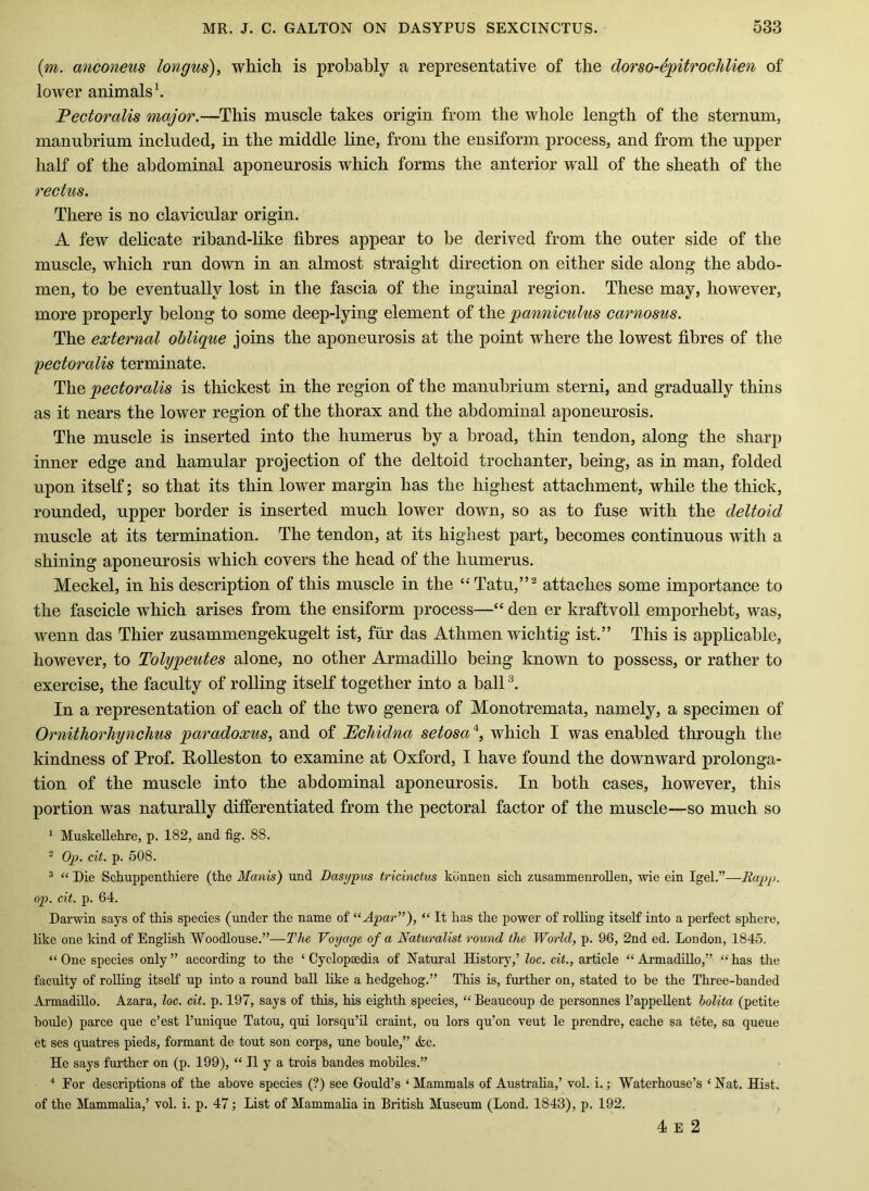 (m. anconeus longus), which is probably a representative of the dorso-c'jgitroclilien of lower animals \ Fectoralis major.—This muscle takes origin from the whole length of the sternum, manubrium included, in the middle line, from the ensiform process, and from the upper half of the abdominal aponeurosis which forms the anterior wall of the sheath of the rectus. There is no clavicular origin. A few delicate riband-like fibres appear to he derived from the outer side of the muscle, which run down in an almost straight direction on either side along the abdo- men, to be eventually lost in the fascia of the inguinal region. These may, however, more properly belong to some deep-lying element of the panniculus carnosus. The external oblique joins the aponeurosis at the point where the lowest fibres of the pectoralis terminate. The pectoralis is thickest in the region of the manubrium sterni, and gradually thins as it nears the lower region of the thorax and the abdominal aponeurosis. The muscle is inserted into the humerus by a broad, thin tendon, along the sharp inner edge and hamular projection of the deltoid trochanter, being, as in man, folded upon itself; so that its thin lower margin has the highest attachment, while the thick, rounded, upper border is inserted much lower down, so as to fuse with the deltoid muscle at its termination. The tendon, at its highest part, becomes continuous with a shining aponeurosis which covers the head of the humerus. Meckel, in his description of this muscle in the “Tatu,”^ attaches some importance to the fascicle which arises from the ensiform process—“ den er kraftvoll emporhebt, was, wenn das Thier zusammengekugelt ist, fur das Athmen wichtig ist.” This is applicable, however, to Tolypeutes alone, no other Armadillo being known to possess, or rather to exercise, the faculty of rolling itself together into a ball In a representation of each of the two genera of Monotremata, namely, a specimen of OrnitJiorliynchus paradoxus^ and of Echidna setosa'^, which I was enabled through the kindness of Prof. E,olleston to examine at Oxford, I have found the downward prolonga- tion of the muscle into the abdominal aponeurosis. In both cases, however, this portion was naturally differentiated from the pectoral factor of the muscle—so much so ^ Muskellehre, p. 182, and fig. 88. ^ Op. cit. p. 508. ^ “ Die Schuppenthiere (the Manis) und Dasypus tricinctus kunnen sich zusammenroUen, wie ein Igel.”—Rapp, op. cit. p. 64. Darwin says of this species (under the name of '•‘Apar^’), “ It has the power of rolling itself into a perfect sphere, like one kind of English Woodlouse.”—The Voyage of a Naturalist round the World, p. 96, 2nd ed. London, 1845. “One species only” according to the ‘Cyclopaedia of Natiural History,’ loc. cit., article “Armadillo,” “has the faculty of rolling itself up into a round ball like a hedgehog.” This is, further on, stated to be the Three-handed Armadillo. Azara, loc. cit. p. 197, says of this, his eighth species, “ Beaucoup de personnes I’appellent bolita (petite boule) parce que c’est I’unique Tatou, qui lorsqu’il craint, ou lors qu’on veut le prendre, cache sa tete, sa queue et ses quatres pieds, formant de tout son corps, une boule,” &c. He says further on (p. 199), “ II y a trois bandes mobiles.” * For descriptions of the above species (?) see Gould’s ‘ Mammals of Australia,’ vol. i.; Waterhouse’s ‘ Nat. Hist, of the Mammalia,’ vol. i. p. 47; List of Mammalia in British Museum (Lond. 1843), p. 192. 4 E 2