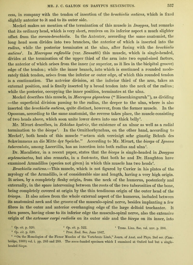 cess, in company with the tendon of insertion of the hracliialis anticus, which is fixed slightly anterior to it and to its outer side. Meckel makes no mention of the termination of this muscle in Dasypus, but remarks that its ordinary head, which is very short, receives on its inferior aspect a much slighter offset from the coraco-hracMalis. In the Anteater, according the same anatomist, the long head soon divides into two branches, the anterior of which is inserted into the radius, while the posterior terminates at the ulna, after fusing with the hracliialis anticus^. In Macropus rujicollis (var. Bennetti) this muscle, which is single-headed, divides at the termination of the upper third of the arm into two equal-sized factors, the anterior of which arises from the inner (or superior, as it lies in the bicipital groove) edge of the tendon; while the inner branch, into which is continued a rounded mode- rately thick tendon, arises from the inferior or outer edge, of which this rounded tendon is a continuation. The anterior division, at the inferior third of the arm, takes an external position, and is finally inserted by a broad tendon into the neck of the radius; while the posterior, occupying the inner position, terminates at the ulna. Meckel describes this muscle, in Macropus giganteus (“ Riesenkanguruh”), as dividing —the superficial division passing to the radius, the deeper to the ulna, where is also inserted the hracliialis anticus, quite distinct, however, from the former muscle. In the Opossum, according to the same anatomist, the reverse takes place, the muscle consisting of two heads above, which soon unite lower down into one thick helly^. Mr. Mivart describes, in Echidna hystrix, the existence of an ulnar as well as a radial termination to the hiceps^. In the Ornithorhynchus, on the other hand, according to MeckeP, both heads of this muscle “setzen sich vereinigt sehr giinstig Behufs des Schwimmens an die Mitte der Speiche.” According to Mr. Mivart, the hiceps of Iguana tuherculata, among Lacertilia, has an insertion into both radius and ulna®. Dr. Macalister, in a recent paper, states that the hiceps is single-headed in Basypus septemcmctus, but also remarks, in a foot-note, that both he and Dr. Haughton have examined Armadillos (species not given) in which this muscle has two heads®. Bracliialis anticus.—This muscle, which is not figured by Cuvier in his plates of the myology of the Armadillo, is of considerable size and length, having a very high origin. It arises, by a completely fleshy origin, from the neck of the humerus, posteriorly and externally, in the space intervening between the roots of the two tuberosities of the hone, being completely covered at origin by the thin tendinous origin of the outer head of the triceps. It also arises from the whole external aspect of the humerus, included between its anatomical neck and the groove of the musculo-spiral nerve, besides implanting a few fibres in the outer and anterior overhanging edge of the large deltoid trochanter. It then passes, having close to its inferior edge the musculo-spiral nerve, also the extensive origin of the extensor carpi radialis on its outer side and the hiceps on its inner, into ' Op. cit. p. 520. ^ Op. cit. p. 522. ^ Trans. Linn. Soc. vol. xxv. p. 386. “ Op. cit. p. 520. ® Proc. Zool. Soc. June 1867. ® “On the Homologies of the Flexor Muscles of the Vertebrate Limb,” Journ. of Anat. and Phys. 2nd ser. (Cam- bridge, 1868) vol. i. pp. 285 and 289. The severe-handed specimen which I examined at Oxford had hut a single- headed hiceps.