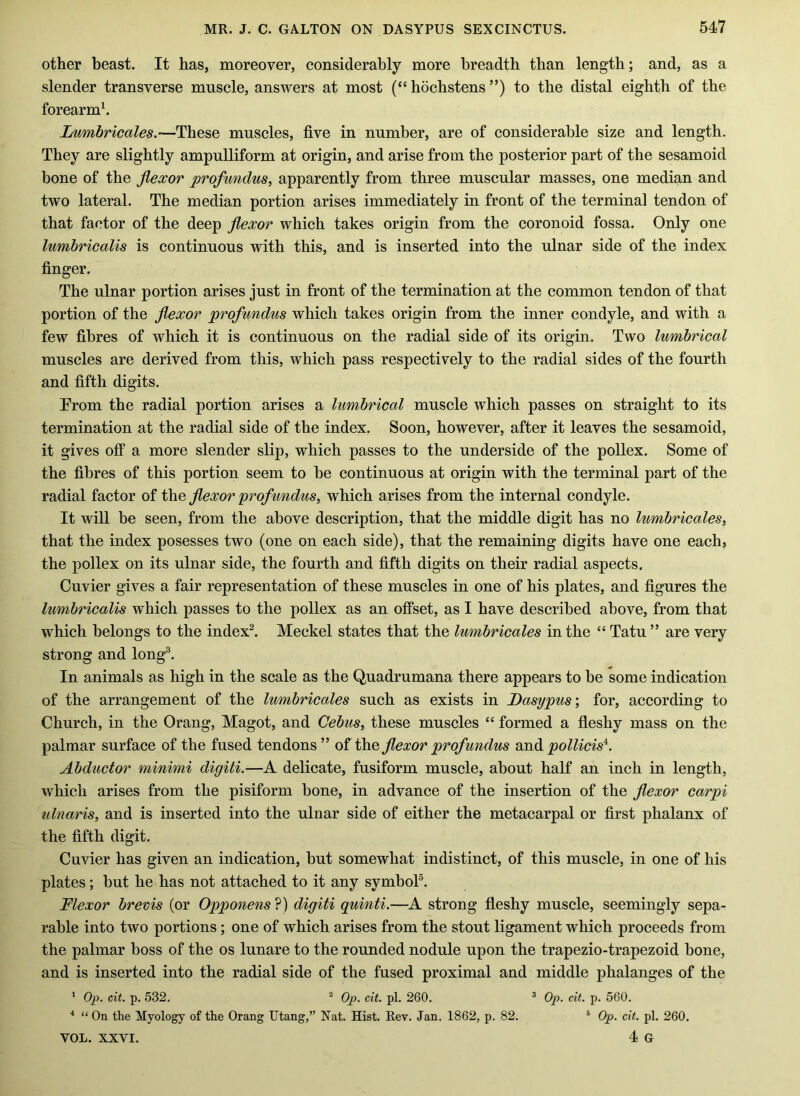 other beast. It has, moreover, considerably more breadth than length; and, as a slender transverse muscle, answers at most (“ hochstens ”) to the distal eighth of the forearmh Lumbricales.—These muscles, five in number, are of considerable size and length. They are slightly ampulliform at origin, and arise from the posterior part of the sesamoid bone of the flexor profundus, apparently from three muscular masses, one median and two lateral. The median portion arises immediately in front of the terminal tendon of that factor of the deep flexor which takes origin from the coronoid fossa. Only one lumbricalis is continuous with this, and is inserted into the ulnar side of the index finger. The ulnar portion arises just in front of the termination at the common tendon of that portion of the flexor profundus which takes origin from the inner condyle, and with a few fibres of which it is continuous on the radial side of its origin. Two lumbrical muscles are derived from this, which pass respectively to the radial sides of the fourth and fifth digits. Erom the radial portion arises a lumbrical muscle which passes on straight to its termination at the radial side of the index. Soon, however, after it leaves the sesamoid, it gives otf a more slender slip, which passes to the underside of the pollex. Some of the fibres of this portion seem to he continuous at origin with the terminal part of the radial factor of the flexor profundus, which arises from the internal condyle. It will be seen, from the above description, that the middle digit has no lumbricales, that the index posesses two (one on each side), that the remaining digits have one each, the pollex on its ulnar side, the fourth and fifth digits on their radial aspects. Cuvier gives a fair representation of these muscles in one of his plates, and figures the lumbricalis which passes to the pollex as an offset, as I have described above, from that which belongs to the index^. Meckel states that the lumbricales in the “ Tatu ” are very strong and long^. In animals as high in the scale as the Quadrumana there appears to be some indication of the arrangement of the lumbricales such as exists in Dasypus\ for, according to Church, in the Orang, Magot, and Cebus, these muscles “ formed a fleshy mass on the palmar surface of the fused tendons ” of flexor profundus midi pollicis'^. Abductor minimi digiti.—A delicate, fusiform muscle, about haK an inch in length, which arises from the pisiform bone, in advance of the insertion of the flexor carpi ulnaris, and is inserted into the ulnar side of either the metacarpal or first phalanx of the fifth digit. Cuvier has given an indication, but somewhat indistinct, of this muscle, in one of his plates; but he has not attached to it any symbol®. Flexor brevis (or Opponens ?) digiti quinti.—A strong fleshy muscle, seemingly sepa- rable into two portions; one of which arises from the stout ligament which proceeds from the palmar boss of the os lunare to the rounded nodule upon the trapezio-trapezoid bone, and is inserted into the radial side of the fused proximal and middle phalanges of the * Op. cit. p. 532. ^ Op. cit. pi. 260. ^ Op. cit. p. 560. ■' “ On the Myology of the Orang Utang,” Nat. Hist. Rev. Jan. 1862, p. 82. * Op. cit. pi. 260. 4 G VOL. XXVI.