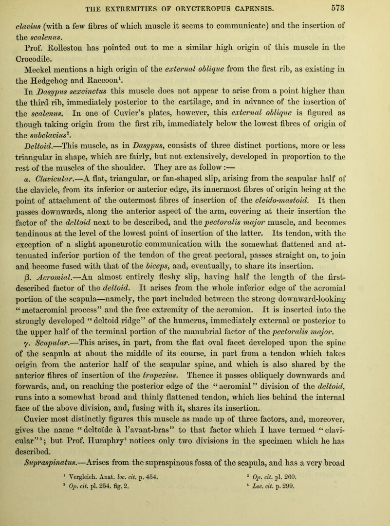 clavius (with a few fibres of which muscle it seems to communicate) and the insertion of the scalenus. Prof. Polleston has pointed out to me a similar high origin of this muscle in the Crocodile. Meckel mentions a high origin of the external oblique from the first rib, as existing in the Hedgehog and Raccoon \ In Dasypus sexcinctus this muscle does not appear to arise from a point higher than the third rib, immediately posterior to the cartilage, and in advance of the insertion of the scalenus. In one of Cuvier’s plates, however, this external oblique is figured as though taking origin from the first rib, immediately below the lowest fibres of origin of the subclavius^. Deltoid.—This muscle, as in Dasypus, consists of three distinct portions, more or less triangular in shape, which are fairly, but not extensively, developed in proportion to the rest of the muscles of the shoulder. They are as follow:— a. Clavicular.—A flat, triangular, or fan-shaped slip, arising from the scapular half of the clavicle, from its inferior or anterior edge, its innermost fibres of origin being at the point of attachment of the outermost fibres of insertion of the cleido-mastoid. It then passes downwards, along the anterior aspect of the arm, covering at their insertion the factor of the deltoid next to be described, and ih.Q pectoralis major muscle, and becomes tendinous at the level of the lowest point of insertion of the latter. Its tendon, with the exception of a slight aponeurotic communication with the somewhat flattened and at- tenuated inferior portion of the tendon of the great pectoral, passes straight on, to join and become fused with that of the biceps, and, eventually, to share its insertion. (3. Acromial.—An almost entirely fleshy slip, having half the length of the first- described factor of the deltoid. It arises from the whole inferior edge of the acromial portion of the scapula—namely, the part included between the strong downward-looking “metacromial process” and the free extremity of the acromion. It is inserted into the strongly developed “deltoid ridge” of the humerus, immediately external or posterior to the upper half of the terminal portion of the manubrial factor of the pectoralis major. y. Scapular.—This arises, in part, from the flat oval facet developed upon the spine of the scapula at about the middle of its course, in part from a tendon which takes origin from the anterior half of the scapular spine, and which is also shared by the anterior fibres of insertion of the trapezius. Thence it passes obliquely downwards and forwards, and, on reaching the posterior edge of the “ acromial ” division of the deltoid, runs into a somewhat broad and thinly flattened tendon, which lies behind the internal face of the above division, and, fusing with it, shares its insertion. Cuvier most distinctly figures this muscle as made up of three factors, and, moreover, gives the name “deltoide a I’avant-bras” to that factor which I have termed “clavi- cular”®; but Prof. Humphry^ notices only two divisions in the specimen which he has described. Supraspinatus.—Arises from the supraspinous fossa of the scapula, and has a very broad ^ Vergleich. Anat. loc. cit. p. 454. ^ Op. cit. pi. 254. fig. 2. * Op. cit. pi. 260. ‘ Loc. cit. p. 299.
