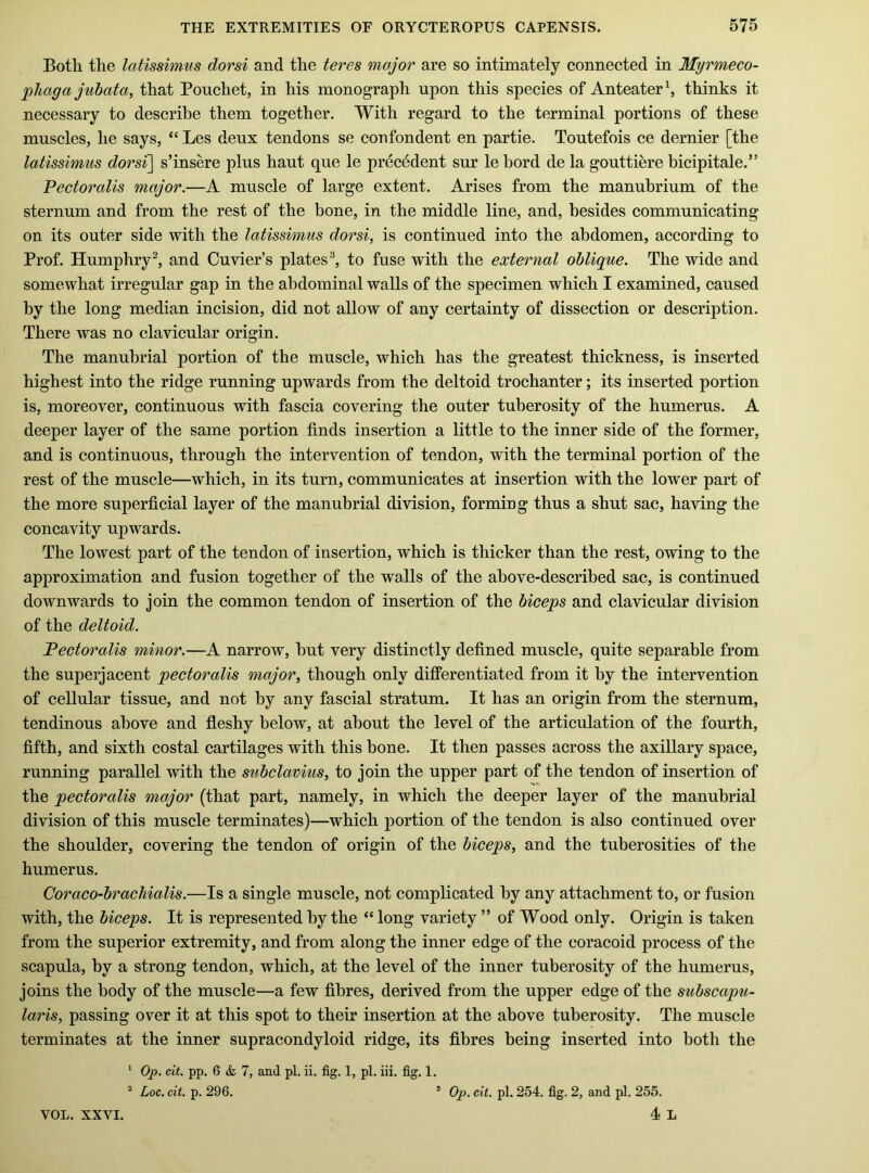 Both the latissim.il s dor si and the teres major are so intimately connected in Myrmeco- phaga juhata, that Pouchet, in his monograph upon this species of Anteater^ thinks it necessary to describe them together. With regard to the terminal portions of these muscles, he says, “ Les deux tendons se coiifondent en partie. Tontefois ce dernier [the latissimus dorsi\ s’insere plus haut que le precedent sur le bord de la gouttiere bicipitale.” Pectoralis major.—A muscle of large extent. Arises from the manubrium of the sternum and from the rest of the bone, in the middle line, and, besides communicating on its outer side with the latissimus dorsi, is continued into the abdomen, according to Prof. Humphry^ and Cuvier’s plates®, to fuse with the external oblique. The wide and somewhat irregular gap in the abdominal walls of the specimen which I examined, caused by the long median incision, did not allow of any certainty of dissection or description. There was no clavicular origin. The manubrial portion of the muscle, which has the greatest thickness, is inserted highest into the ridge running upwards from the deltoid trochanter; its inserted portion is, moreover, continuous with fascia covering the outer tuberosity of the humerus. A deeper layer of the same portion finds insertion a little to the inner side of the former, and is continuous, through the intervention of tendon, with the terminal portion of the rest of the muscle—which, in its turn, communicates at insertion with the lower part of the more superficial layer of the manubrial division, forming thus a shut sac, having the concavity upwards. The lowest part of the tendon of insertion, which is thicker than the rest, owing to the approximation and fusion together of the walls of the above-described sac, is continued downwards to join the common tendon of insertion of the biceps and clavicular division of the deltoid. Pectoralis minor.—A narrow, bnt very distinctly defined muscle, quite separable from the superjacent pectoralis major, though only differentiated from it by the intervention of cellular tissue, and not by any fascial stratum. It has an origin from the sternum, tendinous above and fleshy below, at about the level of the articulation of the fourth, fifth, and sixth costal cartilages with this bone. It then passes across the axillary space, running parallel with the subclavius, to join the upper part of the tendon of insertion of the pectoralis major (that part, namely, in which the deeper layer of the manubrial division of this muscle terminates)—which portion of the tendon is also continued over the shoulder, covering the tendon of origin of the biceps, and the tuberosities of the humerus. Coraco-brachialis.—Is a single muscle, not complicated by any attachment to, or fusion with, the biceps. It is represented by the “ long variety ” of Wood only. Origin is taken from the superior extremity, and from along the inner edge of the coracoid process of the scapula, by a strong tendon, which, at the level of the inner tuberosity of the humerus, joins the body of the muscle—a few fibres, derived from the upper edge of the subscapu- laris, passing over it at this spot to their insertion at the above tuberosity. The muscle terminates at the inner supracondyloid ridge, its fibres being inserted into both the ' Op. cit. pp. 6 & 7, and pi. ii. fig. 1, pi. iii. fig. 1. ^ Loc. cit. p. 296. ’ Op. cit. pi. 254. fig. 2, and pi. 255. 4 L VOL. XXVI.