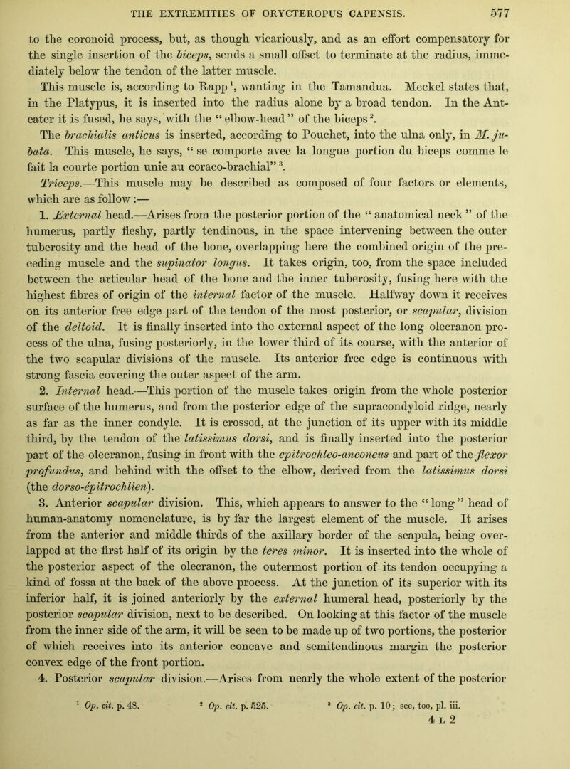 to the coronoid process, hut, as though vicariously, and as an effort compensatory for the single insertion of the biceps, sends a small offset to terminate at the radius, imme- diately below the tendon of the latter muscle. This muscle is, according to Rapp', wanting in the Tamandua. Meckel states that, in the Platypus, it is inserted into the radius alone by a broad tendon. In the Ant- eater it is fused, he says, with the “elbow-head” of the biceps^ The brachialis anticus is inserted, according to Pouchet, into the ulna only, in M. ju- bata. This muscle, he says, “ se comporte avec la longue portion du biceps comme le fait la courte portion unie au coraco-brachial” Triceps.—This muscle may be described as composed of four factors or elements, which are as follow :— 1. Tlxternal head.—Arises from the posterior portion of the “ anatomical neck” of the humerus, partly fleshy, partly tendinous, in the space intervening between the outer tuberosity and the head of the bone, overlapping here the combined origin of the pre- ceding muscle and the supinator longus. It takes origin, too, from the space included between the articular head of the bone and the inner tuberosity, fusing here with the highest fibres of origin of the internal factor of the muscle. Halfway down it receives on its anterior free edge part of the tendon of the most posterior, or scapular, division of the deltoid. It is finally inserted into the external aspect of the long olecranon pro- cess of the ulna, fusing posteriorly, in the lower third of its course, with the anterior of the two scapular divisions of the muscle. Its anterior free edge is continuous with strong fascia covering the outer aspect of the arm. 2. Internal head.-—This portion of the muscle takes origin from the whole posterior surface of the humerus, and from the posterior edge of the supracondyloid ridge, nearly as far as the inner condyle. It is crossed, at the junction of its upper with its middle third, by the tendon of the latissimus dorsi, and is finally inserted into the posterior part of the olecranon, fusing in front with the epitroclileo-anconeus and part of ih.Q flexor profundus, and behind with the offset to the elbow, derived from the latissimus dorsi (the dorso-epitrochlien). 3. Anterior scapular division. This, which appears to answer to the “long” head of human-anatomy nomenclature, is by far the largest element of the muscle. It arises from the anterior and middle thirds of the axillary border of the scapula, being over- lapped at the first half of its origin by the teres minor. It is inserted into the whole of the posterior aspect of the olecranon, the outermost portion of its tendon occupying a kind of fossa at the back of the above process. At the junction of its superior with its inferior half, it is joined anteriorly by the external humeral head, posteriorly by the posterior scapular division, next to be described. On looking at this factor of the muscle from the inner side of the arm, it will be seen to be made up of two portions, the posterior of which receives into its anterior concave and semitendinous margin the posterior convex edge of the front portion. 4. Posterior scapular division.—Arises from nearly the whole extent of the posterior ' Op. cit. p. 48. * Op. cit. p. 525. ^ Op. cit. p. 10; see, too, pi. iii. 4 L 2