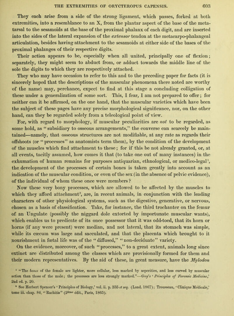 They each arise from a side of the strong ligament, which passes, forked at both extremities, into a resemblance to an X, from the plantar aspect of the base of the meta- tarsal to the sesamoids at the base of the proximal phalanx of each digit, and are inserted into the sides of the lateral expansion of the extensor tendon at the metacarpo-phalangeal articulation, besides having attachment to the sesamoids at either side of the bases of the proximal phalanges of their respective digits. Their action appears to be, especially when all united, principally one of flexion; separately, they might seem to abduct from, or adduct towards the middle line of the sole the digits to which they are respectively attached. They who may have occasion to refer to this and to the preceding paper for facts (it is sincerely hoped that the descriptions of the muscular phenomena there noted are worthy of the name) may, perchance, expect to find at this stage a concluding colligation of these under a generalization of some sort. This, I fear, I am not prepared to offer; for neither can it be affirmed, on the one hand, that the muscular varieties which have been the subject of these pages have any precise morphological significance, nor, on the other hand, can they be regarded solely from a teleological point of view. Tor, with regard to morphology, if muscular peculiarities are not to be regarded, as some hold, as “subsidiary to osseous arrangements,” the converse can scarcely be main- tained—namely, that osseous structures are not modifiable, at any rate as regards their offshoots (or “processes” as anatomists term them), by the condition of the development of the muscles which find attachment to these; for if this be not already granted, or, at all events, tacitly assumed, how comes it that (to take one out of many instances) in the exhumation of human remains for purposes antiquarian, ethnological, or medico-legal b the development of the processes of certain bones is taken greatly into account as an indication of the muscular condition, or even of the sex (in the absence of pelvic evidence), of the individual of whom these once were members ? Now these very bony processes, which are allowed to be affected by the muscles to which they afford attachment^ are, in recent animals, in conjunction with the leading characters of other physiological systems, such as the digestive, generative, or nervous, chosen as a basis of classification. Take, for instance, the third trochanter on the femur of an Ungulate (possibly the niggard dole extorted by importunate muscular wants), which enables us to predicate of its once possessor that it was odd-toed, that its horn or horns (if any were present) were median, and not lateral, that its stomach was simple, while its caecum was large and sacculated, and that the placenta which brought to it nourishment in foetal life was of the “diffused,” “ non-deciduate” variety. On the evidence, moreover, of such “processes,” to a great extent, animals long since extinct are distributed among the classes which are provisionally formed for them and their modern representatives. By the aid of these, in great measure, have the Mylodon * “ The lones of the female are lighter, more cellular, less marked by asperities, and less curved by muscular action than those of the male; the processes are less strongly marked.”—Guy’s ‘ Principles of Forensic Medicine’ 2nd ed. p. 20. * See Herbert Spencer’s ‘ Principles of Biology,’ vol. ii. p. 335 et seq. (Lond. 1867); Trousseau, ‘ Clinique Medicale,’ tome hi. chap. 84, “Rachitis” (2‘^“e edit., Paris, 1865).