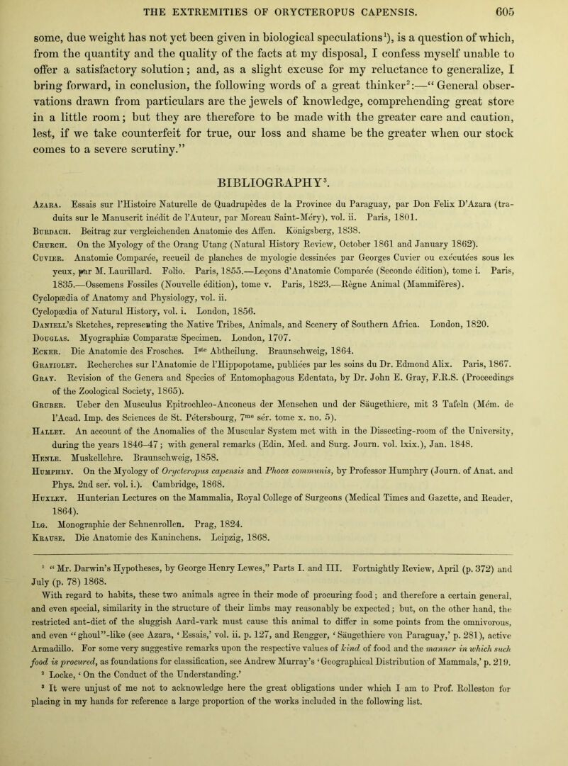 some, due weight has not yet been given in biological speculations^), is a question of which, from the quantity and the quality of the facts at my disposal, I confess myself unable to offer a satisfactory solution; and, as a slight excuse for my reluctance to generalize, I bring forward, in conclusion, the following words of a great thinker^:—“ General obser- vations drawn from particulars are the jewels of knowledge, comprehending great store in a little room; but they are therefore to be made with the greater care and caution, lest, if we take counterfeit for true, our loss and shame he the greater when our stock comes to a severe scrutiny.” BIBLIOGEAPHYl Azara. Essais sur I’Histoire Xaturelle de Quadrupedes de la Province du Paraguay, par Don Felix D’Azara (tra- duits sur le Manuscrit inedit de I’Auteur, par Moreau Saint-Mery), vol. ii. Paris, 1801. Burdach. Beitrag zur vergleichenden Anatomie des Affen. Konigsberg, 1838. Church. On the Myology of the Orang Utang (Natural History Review, October 1861 and January 1862). Cuvier. Anatomie Comparee, recueil de planches de myologie dessinees par Georges Cuvier ou executees sous les yeux, par M. LauriUard. Folio. Paris, 1855.—Le§ons d’Anatomie Comparee (Seconde edition), tome i. Paris, 1835.—Ossemens Fossiles (Nouvelle edition), tome v. Paris, 1823.—Regne Animal (Mammiferes). Cyclopsedia of Anatomy and Physiology, vol. ii. Cyclopaedia of Natural History, vol. i. London, 1856. Daniell’s Sketches, represemting the Native Tribes, Animals, and Scenery of Southern Africa. London, 1820. Douglas. Myographiae Comparatae Specimen. London, 1707. Ecker. Die Anatomie des Frosches. Abtheilung. Braunschweig, 1864. Gratiolet. Recherches sur I’Anatomie de I’Hippopotame, publie'es par les soins du Dr. Edmond Alix. Paris, 1867. Gray. Revision of the Genera and Species of Entomophagous Edentata, by Dr. John E. Gray, F.R.S. (Proceedings of the Zoological Society, 1865). Gruber. Ueber den Musculus Epitrochleo-Anconeus der Menschen und der Saugethiere, mit 3 Tafeln (Mem. de I’Acad. Imp. des Sciences de St. Petersbourg, 7“® ser. tome x. no. 5). Hallet. An account of the Anomalies of the Muscular System met with in the Dissecting-room of the University, during the years 1846-47; with general remarks (Edin. Med. and Surg. Journ. vol. Lxix.), Jan. 1848. Henle. Muskellehre. Braunschweig, 1858. Humphry. On the Myology of Onjcteropus capensis and Phoca communis, by Professor Humphry (Journ. of Anat. and Phys. 2nd ser. vol. i.). Cambridge, 1868. Huxley. Hunterian Lectures on the Mammalia, Royal College of Surgeons (Medical Times and Gazette, and Reader, 1864). Ilg. Monographie der Sehnenrollen. Prag, 1824. Krause. Die Anatomie des Kaninchens. Leipzig, 1868. * “ Mr. Darwin’s Hypotheses, by George Henry Lewes,” Parts I. and HI. Fortnightly Review, April (p. 372) and July (p. 78) 1868. With regard to habits, these two animals agree in their mode of procuring food; and therefore a certain general, and even special, similarity in the structure of their limbs may reasonably be expected; but, on the other hand, the restricted ant-diet of the sluggish Aard-vark must cause this animal to differ in some points from the omnivorous, and even “ ghoul”-like (see Azara, ‘ Essais,’ vol. ii. p. 127, and Rengger, ‘ Saugethiere von Paraguay,’ p. 281), active Armadillo. For some very suggestive remarks upon the respective values of Mncl of food and the manner in which such food is 'procured, as foundations for classification, see Andrew Murray’s ‘Geographical Distribution of Mammals,’ p. 219. * Locke, ‘ On the Conduct of the Understanding.’ ’ It were unjust of me not to acknowledge here the great obligations under which I am to Prof. Rolleston for placing in my hands for reference a large proportion of the works included in the following list.