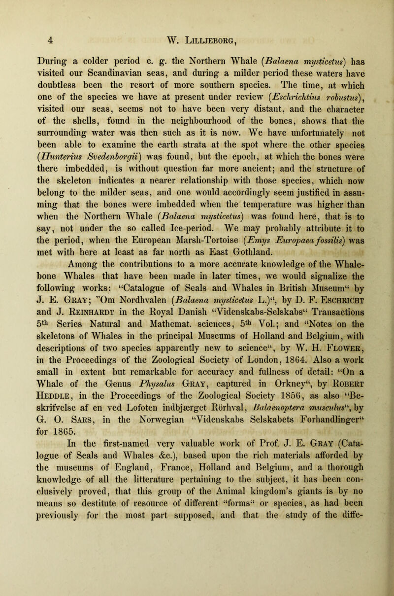 During a colder period e. g. the Northern Whale (Balaena mysticetus) has visited our Scandinavian seas, and during a milder period these waters have doubtless been the resort of more southern species. The time, at which one of the species we have at present under review [Eschrichtius rohistus)^ visited our seas, seems not to have been very distant, and the character of the shells, found in the neighbourhood of the bones, shows that the surrounding water was then such as it is now. We have unfortunately not been able to examine the earth strata at the spot where the other species [Hunterius Svedenhorgii) was found, but the epoch, at which the bones were there imbedded, is without question far more ancient; and the structure of the skeleton indicates a nearer relationship with those species, which now belong to the milder seas, and one would accordingly seem justified in assu- ming that the bones were imbedded when the temperature was higher than when the Northern Whale {Balaena mysticetus) was found here, that is to say, not under the so called Ice-period. We may probably attribute it to the period, when the European Marsh-Tortoise {Emys Europaea fossilis) was met with here at least as far north as East Gothland. Among the contributions to a more aceurate knowledge of the Whale- bone Whales that have been made in later times, we would signalize the following works: “Catalogue of Seals and Whales in British Museum“ by J. E. Gray; ”Om Nordhvalen [Balaena mysticetus L.)“, by D. F. Eschricht and J. Reinhardt in the Royal Danish “Videnskabs-Selskabs“ Transactions Series Natural and Mathemat. seiences, Vol.; and “Notes on the skeletons of Whales in the principal Museums of Holland and Belgium, with descriptions of two species apparently new to science“, by W. H. Flower, in the Proceedings of the Zoological Society of London, 1864. Also a work small in extent but remarkable for accuracy and fullness of detail: “On a Whale of the Genus Physolus Gray, captured in Orkney“, by Robert Heddle, in the Proceedings of the Zoological Society 1856, as also “Be- skrifvelse af en ved Lofoten indbjserget Rbrhval, Balaenoptera musculus'-\\yy G. 0. Sars, in the Norwegian “Videnskabs Selskabets Forhandlinger“ for 1865. In the first-named very valuable work of Prof J. E. Gray (Cata- logue of Seals and Whales &c.), based upon the rich materials afforded by the museums of England, France, Holland and Belgium, and a thorough knowledge of all the litterature pertaining to the subject, it has been con- clusively proved, that this group of the Animal kingdom’s giants is by no means so destitute of resource of different “forms“ or species, as had been previously for the most part supposed, and that the study of the diffe-