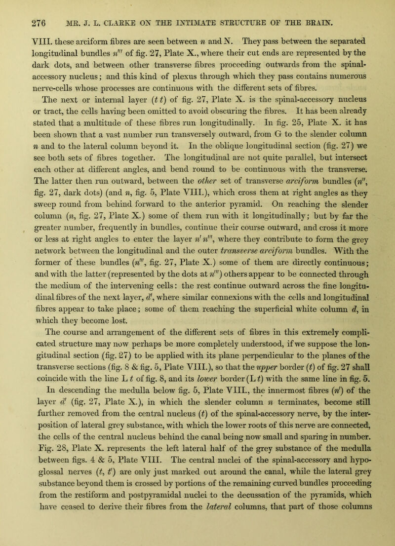 VIII. these arciform fibres are seen between n and N. They pass between the separated longitudinal bundles n' of fig. 27, Plate X., where their cut ends are represented by the dark dots, and between other transverse fibres proceeding outwards from the spinal- accessory nucleus; and this kind of plexus through which they pass contains numerous nerve-cells whose processes are continuous with the different sets of fibres. The next or internal layer (t t) of fig. 27, Plate X. is the spinal-accessory nucleus or tract, the cells having been omitted to avoid obscuring the fibres. It has been already stated that a multitude of these fibres run longitudinally. In fig. 25, Plate X. it has been shown that a vast number run transversely outward, from G to the slender column n and to the lateral column beyond it. In the oblique longitudinal section (fig. 27) we see both sets of fibres together. The longitudinal are not quite parallel, but intersect each other at different angles, and bend round to be continuous with the transverse. The latter then run outward, between the other set of transverse arciform bundles (n, fig. 27, dark dots) (and n, fig. 5, Plate VIII.), which cross them at right angles as they sweep round from behind forward to the anterior pyramid. On reaching the slender column (n, fig. 27, Plate X.) some of them run with it longitudinally; but by far the greater number, frequently in bundles, continue their course outward, and cross it more or less at right angles to enter the layer n' n1, where they contribute to form the grey network between the longitudinal and the outer transverse arciform bundles. With the former of these bundles (n', fig. 27, Plate X.) some of them are directly continuous; and with the latter (represented by the dots at n!) others appear to be connected through the medium of the intervening cells: the rest continue outward across the fine longitu- dinal fibres of the next layer, d', where similar connexions with the cells and longitudinal fibres appear to take place; some of them reaching the superficial white column d, in which they become lost. The course and arrangement of the different sets of fibres in this extremely compli- cated structure may now perhaps be more completely understood, if we suppose the lon- gitudinal section (fig. 27) to be applied with its plane perpendicular to the planes of the transverse sections (fig. 8 & fig. 5, Plate VIII.), so that the upper border (t) of fig. 27 shall coincide with the line L t of fig. 8, and its lower border (L t) with the same line in fig. 5. In descending the medulla below fig. 5, Plate VIII., the innermost fibres (n!) of the layer d' (fig. 27, Plate X.), in which the slender column n terminates, become still further removed from the central nucleus (t) of the spinal-accessory nerve, by the inter- position of lateral grey substance, with which the lower roots of this nerve are connected, the cells of the central nucleus behind the canal being now small and sparing in number. Fig. 28, Plate X. represents the left lateral half of the grey substance of the medulla between figs. 4 & 5, Plate VIII. The central nuclei of the spinal-accessory and hypo- glossal nerves (t, t') are only just marked out around the canal, while the lateral grey substance beyond them is crossed by portions of the remaining curved bundles proceeding from the restiform and postpyramidal nuclei to the decussation of the pyramids, which have ceased to derive their fibres from the lateral columns, that part of those columns