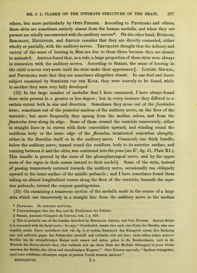 others, but more particularly by Otto Fischer. According to Prochaska and others, these striae are sometimes entirely absent from the human medulla, and when they are present are wholly unconnected with the auditory nerves*. On the other hand, Burdach, Bergmann, Heusinger, and Arnold consider that they are directly connected, either wholly or partially, with the auditory nerves. Treviranus thought that the delicacy and variety of the sense of hearing in Man are due to these fibres because they are absent in animalsf. Arnold found that, as a rule, a large proportion of these strise were always in connexion with the auditory nerves. According to Serres, the sense of hearing in the child is never very acute until the striae make their appearance J. Longet, Meckel, and Prochaska state that they are sometimes altogether absent. In one deaf and dumb subject examined by Schroder van der Kolk, they were scarcely to be found, while in another they were very fully developed. (32) In the large number of medullae that I have examined, I have always found these striae present in a greater or less degree; but in every instance they differed to a certain extent both in size and direction. Sometimes they arose out of the fasciculus teres', sometimes out of the posterior nucleus of the auditory nerve, on the floor of the ventricle; but more frequently they sprang from the median sulcus, and from the fasciculus teres along its edge. Some of them crossed the ventricle transversely, either in straight lines or in curves with their convexities upward, and winding round the restiform body or the inner edge of the flocculus, terminated somewhat abruptly, either in the flocculus itself or in the auditory nerve. Commonly one thick bundle, below the auditory nerve, turned round the restiform body to its anterior surface, and running between it and the olive, was continued into the pons (see Z'', fig. 41, Plate XI.). This bundle is pierced by the roots of the glossopharyngeal nerve, and by the upper roots of the vagus in their course inward to their nuclei §. Some of the striae, instead of passing transversely outward towards the auditory nerve, occasionally ran obliquely upward to the inner surface of the middle peduncle ; and I have sometimes found them taking an almost longitudinal course along the floor of the ventricle, beneath the supe- rior peduncle, toward the corpora quadrigemina. (33) On examining a transverse section of the medulla made in the course of a large stria which ran transversely in a straight line from the auditory nerve to the median * Prochaska. De structura nervorum. f Untersuchungen fiber den Bau und die Funktionen des Gehirns. J Serres, Anatomie Comparee du Cerveau, tom. i. p. 424. § This is probably one of the bundles described by Bergmann, Arnold, and Otto Fischer. Arnold thinks it is connected with the facial nerve : he says, “ Gewohnlich nimmt aher auch eine Partie der Streifen oder eine ziemlich starke Taenia meclullaris (tab. viii. fig. 3, n) welche Bergmann den Ivlangstab nennt, ihre Richtung aus- und aufwarts gegen den Pedunculus cerebelli und verbindet sich mit ihm; nicht selten ziehen mehrere Streifen um die strangformigen Korper nach aussen und unten, gehen in die Bruckenfasern, auch in die Wurzeln des Nervus facialis fiber, oder verlieren sich am obem Ende der Medulla Oblongata'in jener Grube zwischen der Brficke, den oliven und stranformigen Korpern.” Otto Fischer says only, “ Spatium triaugulare, quod inter restiforme olivareque corpus et pontem Varolii interest, iniebant.” MDCCCLXVIII. 2 S