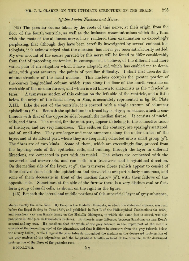 Of the Facial Nucleus and Nerve. (45) The peculiar course taken by the roots of this nerve, at their origin from the floor of the fourth ventricle, as well as the intimate communications which they form with the roots of the abducens nerve, have rendered their examination so exceedingly perplexing, that although they have been carefully investigated by several eminent his- tologists, it is acknowledged that the question has never yet been satisfactorily settled. My own account of the course pursued by this nerve will be found to differ considerably from that of preceding anatomists, in consequence, I believe, of the different and more varied plan of investigation which I have adopted, and which has enabled me to deter- mine, with great accuracy, the points of peculiar difficulty. I shall first describe the minute structure of the facial nucleus. This nucleus occupies the greater portion of the convex longitudinal column which runs along the floor of the fourth ventricle on each side of the median furrow, and which is well known to anatomists as the “ fasciculus teres.” A transverse section of this column on the left side of the ventricle, and a little below the origin of the facial nerve, in Man, is accurately represented in fig. 50, Plate XIII. Like the rest of the ventricle, it is covered with a single stratum of columnar epithelium (f). Beneath the epithelium is a broad layer of grey substance, which is con- tinuous with that of the opposite side, beneath the median fissure. It consists of nuclei, cells, and fibres. The nuclei, for the most part, appear to belong to the connective tissue of the layer, and are very numerous. The cells, on the contrary, are sparingly scattered, and of small size. They are larger and more numerous along the under surface of the layer, and at its lateral part, where they are frequently collected into a small group ((/'). The fibres are of two kinds. Some of them, which are exceedingly fine, proceed from the tapering ends of the epithelial cells, and running through the layer in different directions, are connected in part with its nuclei. The others are connected with the nerve-cells and nerve-roots, and run both in a transverse and longitudinal direction. On the median side of the layer, at g', the transverse fibres (which appear to consist of those derived from both the epithelium and nerve-cells) are particularly numerous, and some of them decussate in front of the median furrow (A), with their fellows of the opposite side. Sometimes at the side of the furrow there is a very distinct oval or fusi- form group of small cells, as shown on the right in the figure. (46) Beneath the lateral and middle portions of this superficial layer of grey substance, almost exactly the same time. My Essay on the Medulla Oblongata, in which the statement appears, was read before the Eoyal Society in June 1857, and published in Part I. of the Philosophical Transactions for 1858 ; and Schroder van der Koek's Essay on the Medulla Oblongata, in which the same fact is stated, was also published in 1858 (see his translator's Preface). But there is some difference between Schroder van der Koek’s account and my own. He considers that the whole of the grey tubercle in the upper part of the medulla consists of the descending root of the trigeminus, and that it differs in structure from the grey tubercle below the olivary bodies; while I regard the grey tubercle throughout the medulla as the downward prolongation of the grey nucleus of the trigeminus, and the longitudinal bundles in front of the tubercle, as the downward prolongation of the fibres of the posterior root. MDCCCLXVIII. 2 T