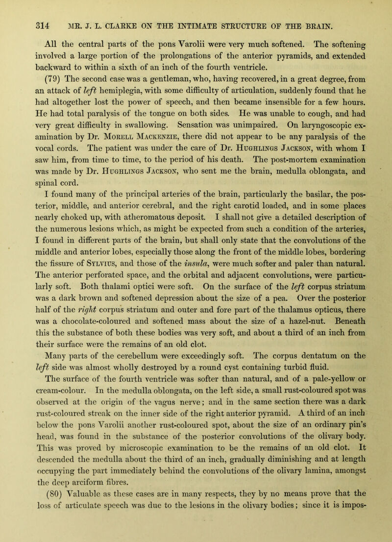 All the central parts of the pons Varolii were very much softened. The softening involved a large portion of the prolongations of the anterior pyramids, and extended backward to within a sixth of an inch of the fourth ventricle. (79) The second case was a gentleman, who, having recovered, in a great degree, from an attack of left hemiplegia, with some difficulty of articulation, suddenly found that he had altogether lost the power of speech, and then became insensible for a few hours. He had total paralysis of the tongue on both sides. He was unable to cough, and had very great difficulty in swallowing. Sensation was unimpaired. On laryngoscopic ex- amination by Hr. Morell Mackenzie, there did not appear to be any paralysis of the vocal cords. The patient was under the care of Hr. Hughlings Jackson, with whom I saw him, from time to time, to the period of his death. The post-mortem examination was made by Hr. Hughlings Jackson, who sent me the brain, medulla oblongata, and spinal cord. I found many of the principal arteries of the brain, particularly the basilar, the pos- terior, middle, and anterior cerebral, and the right carotid loaded, and in some places nearly choked up, with atheromatous deposit. I shall not give a detailed description of the numerous lesions which, as might be expected from such a condition of the arteries, I found in different parts of the brain, but shall only state that the convolutions of the middle and anterior lobes, especially those along the front of the middle lobes, bordering the fissure of Sylvius, and those of the insula, were much softer and paler than natural. The anterior perforated space, and the orbital and adjacent convolutions, were particu- larly soft. Both thalami optici were soft. On the surface of the left corpus striatum was a dark brown and softened depression about the size of a pea. Over the posterior half of the right corpus striatum and outer and fore part of the thalamus opticus, there was a chocolate-coloured and softened mass about the size of a hazel-nut. Beneath this the substance of both these bodies was very soft, and about a third of an inch from their surface were the remains of an old clot. Many parts of the cerebellum were exceedingly soft. The corpus dentatum on the left side was almost wholly destroyed by a round cyst containing turbid fluid. The surface of the fourth ventricle was softer than natural, and of a pale-yellow or cream-colour. In the medulla oblongata, on the left side, a small rust-coloured spot was observed at the origin of the vagus nerve; and in the same section there was a dark rust-coloured streak on the inner side of the right anterior pyramid. A third of an inch below the pons Varolii another rust-coloured spot, about the size of an ordinary pin’s head, was found in the substance of the posterior convolutions of the olivary body. This was proved by microscopic examination to be the remains of an old clot. It descended the medulla about the third of an inch, gradually diminishing and at length occupying the part immediately behind the convolutions of the olivary lamina, amongst the deep arciform fibres. (80) Valuable as these cases are in many respects, they by no means prove that the loss of articulate speech was due to the lesions in the olivary bodies; since it is impos-