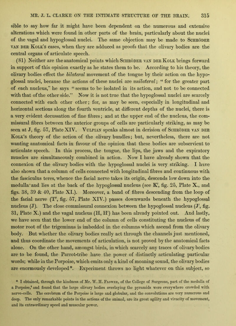 sible to say how far it might have been dependent on the numerous and extensive alterations which were found in other parts of the brain, particularly about the nuclei of the vagal and hypoglossal nuclei. The same objection may be made to Schroder van- der Kolk’s cases, when they are adduced as proofs that the olivary bodies are the central organs of articulate speech. (81) Neither are the anatomical points which Schroder van derKolk brings forward in support of this opinion exactly as he states them to be. According to his theory, the olivary bodies effect the bilateral movement of the tongue by their action on the hypo- glossal nuclei, because the actions of these nuclei are unilateral; “ for the greater part of each nucleus,” he says “ seems to be isolated in its action, and not to be connected with that of the other side.” Now it is not true that the hypoglossal nuclei are scarcely connected with each other other; for, as may be seen, especially in longitudinal and horizontal sections along the fourth ventricle, at different depths of the nuclei, there is a very evident decussation of fine fibres; and at the upper end of the nucleus, the com- missural fibres between the anterior groups of cells are particularly striking, as may be seen at J, fig. 57, Plate XIV. Vulpian speaks almost in derision of Schroder van der Kolk’s theory of the action of the olivary bundles; but, nevertheless, there are not wanting anatomical facts in favour of the opinion that these bodies are subservient to articulate speech. In this process, the tongue, the lips, the jaws and the expiratory muscles are simultaneously combined in action. Now I have already shown that the connexion of the olivary bodies with the hypoglossal nuclei is very striking. I have also shown that a column of cells connected with longitudinal fibres and continuous with the fasciculus teres, whence the facial nerve takes its origin, descends low down into the medulla'and lies at the back of the hypoglossal nucleus (see K', fig. 25, Plate X., and figs. 38, 39 & 40, Plate XI.). Moreover, a band of fibres descending from the loop of the facial nerve (T, fig. 57, Plate XIV.) passes downwards beneath the hypoglossal nucleus (J). The close commissural connexion between the hypoglossal nucleus (J', fig. 31, Plate X.) and the vagal nucleus (H, H') has been already pointed out. And lastly, we have seen that the lower end of the column of cells constituting the nucleus of the motor root of the trigeminus is imbedded in the columns which ascend from the olivary body. But whether the olivary bodies really act through the channels just mentioned, and thus coordinate the movements of articulation, is not proved by the anatomical facts alone. On the other hand, amongst birds, in which scarcely any traces of olivary bodies are to be found, the Parrot-tribe have the power of distinctly articulating particular words; while in the Porpoise, which emits only a kind of moaning sound, the olivary bodies are enormously developed*. Experiment throws no light whatever on this subject, so * I obtained, through the kindness of Mr. W. H. Blower, of the College of Surgeons, part of the medulla of a Porpoise/ and found that the large olivary bodies overlaying the pyramids were everywhere crowded with nerve-cells. The cerebrum of the Porpoise is large and globular, and the convolutions are very numerous and deep. The only remarkable points in the actions of the animal, are its great agility and vivacity of movement, and its extraordinary speed and muscular power.