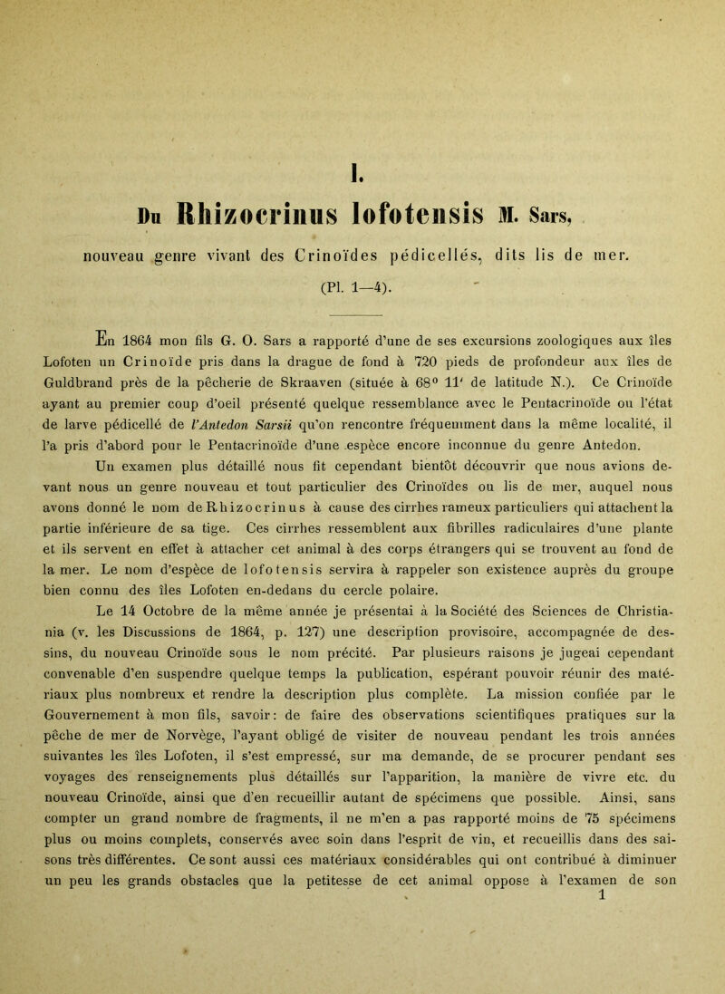 Du Rhizocrinus lofoteiisis m. Sars, nouveau genre vivant des Crinoïdes pédicellés, dits lis de mer. (PL 1—4). En 1864 mon fils G. O. Sars a rapporté d’une de ses excursions zoologiques aux îles Lofoten un Crinoïde pris dans la drague de fond à 720 pieds de profondeur aux îles de Guldbrand près de la pêcherie de Skraaven (située à 68® 11' de latitude N.). Ce Crinoïde ayant au premier coup d’oeil présenté quelque ressemblance avec le Pentacrinoïde ou l’état de larve pédicellé de l’Antedon Sarsii qu’on rencontre fréquemment dans la même localité, il l’a pris d’abord pour le Pentacrinoïde d’une .espèce encore inconnue du genre Antedon. Un examen plus détaillé nous fit cependant bientôt découvrir que nous avions de- vant nous un genre nouveau et tout particulier des Crinoïdes ou lis de mer, auquel nous avons donné le nom de Rhizocrinus à cause des cirrhes rameux particuliers qui attachent la partie inférieure de sa tige. Ces cirrhes ressemblent aux fibrilles radiculaires d’une plante et ils servent en effet à attacher cet animal à des corps étrangers qui se trouvent au fond de la mer. Le nom d’espèce de lofotensis servira à rappeler son existence auprès du groupe bien connu des îles Lofoten en-dedans du cercle polaire. Le 14 Octobre de la même année je présentai à la Société des Sciences de Christia- nia (v. les Discussions de 1864, p. 127) une description provisoire, accompagnée de des- sins, du nouveau Crinoïde sous le nom précité. Par plusieurs raisons je jugeai cependant convenable d’en suspendre quelque temps la publication, espérant pouvoir réunir des maté- riaux plus nombreux et rendre la description plus complète. La mission confiée par le Gouvernement à mon fils, savoir: de faire des observations scientifiques pratiques sur la pêche de mer de Norvège, l’ayant obligé de visiter de nouveau pendant les trois années suivantes les îles Lofoten, il s’est empressé, sur ma demande, de se procurer pendant ses voyages des renseignements plus détaillés sur l’apparition, la manière de vivre etc. du nouveau Crinoïde, ainsi que d’en recueillir autant de spécimens que possible. Ainsi, sans compter un grand nombre de fragments, il ne m’en a pas rapporté moins de 75 spécimens plus ou moins complets, conservés avec soin dans l’esprit de vin, et recueillis dans des sai- sons très différentes. Ce sont aussi ces matériaux considérables qui ont contribué à diminuer un peu les grands obstacles que la petitesse de cet animal oppose à l’examen de son 1