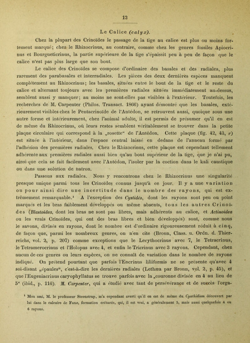 Le Calice (calyx). Chez la plupart des Crinoïdes le passage de la tige au calice est plus ou moins for- tement marqué; chez le Rhizocrinus, au contraire, comme chez les genres fossiles Apiocri- nus et Bourgueticrinus, la partie supérieure de la tige s’épaissit peu à peu de façon que le calice n’est pas plus large que son bout. Le calice des Crinoïdes se compose d’ordinaire des basales et des radiales, plus rarement des parabasales et interradiales. Les pièces des deux dernières espèces manquent complètement au Rhizocrinus; les basales, situées entre le bout de la tige et le reste du calice et alternant toujours avec les premières radiales situées immédiatement au-dessus, semblent aussi y manquer; au moins ne sont-elles pas visibles à l’extérieur. Toutefois, les recherches de M. Carpenter (Philos. Transact. 1866) ayant démontré que les basales, exté- rieurement visibles chez le Pentacrinoïde de l’Antédon, se retrouvent aussi, quoique sous une autre forme et intérieurement, chez l’animal adulte, il est permis de présumer qu’il en est de même du Rhizocrinus, où leurs restes semblent véritablement se trouver dans la petite plaque circulaire qui correspond à la „rosette“ de l’Antédon. Cette plaque (fig. 42, 43, r) est située à l’intérieur, dans l’espace central laissé en dedans de l’anneau formé par l’adhésion des premières radiales. Chez le Rhizocrinus, cette plaque est cependant tellement adhérente aux premières radiales aussi bien qu’au bout supérieur de la tige, que je n’ai pu, ainsi que cela se fait facilement avec l’Antédon, l’isoler par la coction dans le kali caustique ou dans une solution de liatron. Passons aux radiales. Nous y rencontrons chez le Rhizocrinus une singularité presque unique parmi tous les Crinoïdes connus jusqu’à ce jour. Il y a une variation ou pour ainsi dire une incertitude dans le nombre des rayons, qui est ex- trêmement remarquable. ‘ A l’exception des Cystidés, dont les rayons sont peu ou point marqués et les bras faiblement développés ou même absents, tous les autres Crinoï- des {Blastoidea, dont les bras ne sont pas libres, mais adhérents au calice, et Actinoidea ou les vrais Crinoïdes, qui ont des bras libres et bien développés) sont, comme nous le savons, divisés en rayons, dont le nombre est d’ordinaire rigoureusement réduit à cinq, de façon que, parmi les nombreux genres, on n’en cite (Bronn, Class. u. Ordn. d. Thier- reichs, vol. 2, p. 207) comme exceptions que le Lecythocrinus avec 7, le Tetracrinus, le Tetramerocrinus et l’Holopus avec 4, et enfin le Tricrinus avec 3 rayons. Cependant, chez aucun de ces genres ou leurs espèces, on ne connaît de variation dans le nombre de rayons indiqué. On prétend pourtant que parfois l’Encrinus liliiformis ne se présente qu’avec 4 soi-disant „épaules“, c’est-à-dire les dernières radiales (Lethæa par Bronn, vol. 2, p. 45), et que l’Eugeniacrinus caryophyllatus se trouve parfois avec la ^couronne divisée en 4 au lieu de 5'‘ (ibid., p. 116). M. Carpenter^ qui a étudié avec tant de persévérance et de succès l’orga- * Mon ami, M. le professeur Steenstrup, m’a cependant averti qu’il en est de même du Cyathidium découvert par lui dans le calcaire de Faxe, formation crétacée, qui, il est vrai, a généralement 5, mais aussi quelquefois 4 ou 6 rayons.