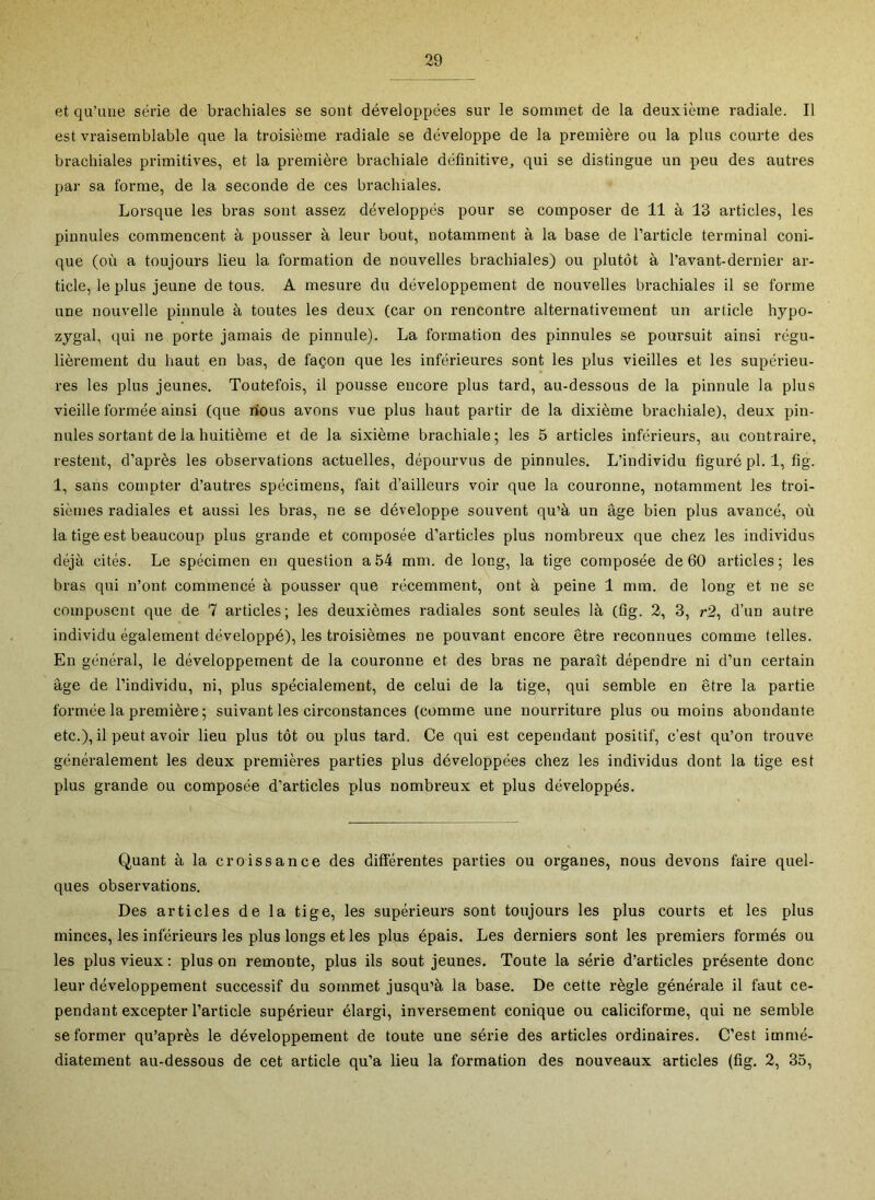 et qu’une série de brachiales se sont développées sur le sommet de la deuxième radiale. Il est vraisemblable que la troisième radiale se développe de la première ou la plus courte des brachiales primitives, et la première brachiale définitive, qui se distingue un peu des autres par sa forme, de la seconde de ces brachiales. Lorsque les bras sont assez développés pour se composer de 11 à 13 articles, les pinnules commencent à pousser à leur bout, notamment à la base de l’article terminal coni- que (où a toujours lieu la formation de nouvelles brachiales) ou plutôt à l’avant-dernier ar- ticle, le plus jeune de tous. A mesure du développement de nouvelles brachiales il se forme une nouvelle pinnule à toutes les deux (car on rencontre alternativement un article hypo- zygal, qui ne porte jamais de pinnule). La formation des pinnules se poursuit ainsi régu- lièrement du haut en bas, de façon que les inférieures sont les plus vieilles et les supérieu- res les plus jeunes. Toutefois, il pousse encore plus tard, au-dessous de la pinnule la plus vieille formée ainsi (que rious avons vue plus haut partir de la dixième brachiale), deux pin- nules sortant de la huitième et de la sixième brachiale; les 5 articles inférieurs, au contraire, restent, d’après les observations actuelles, dépourvus de pinnules. L’individu figuré pl. 1, fig. 1, sans compter d’autres spécimens, fait d’ailleurs voir que la couronne, notamment les troi- sièmes radiales et aussi les bras, ne se développe souvent qu’à un âge bien plus avancé, où la tige est beaucoup plus grande et composée d’articles plus nombreux que chez les individus déjà cités. Le spécimen en question a54 mm. de long, la tige composée de 60 articles; les bras qui n’ont commencé à pousser que récemment, ont à peine 1 mm. de long et ne se composent que de 7 articles; les deuxièmes radiales sont seules là (fig. 2, 3, r2, d’un autre individu également développé), les troisièmes ne pouvant encore être reconnues comme telles. En général, le développement de la couronne et des bras ne paraît dépendre ni d’un certain âge de l’individu, ni, plus spécialement, de celui de la tige, qui semble en être la partie formée la première ; suivant les circonstances (comme une nourriture plus ou moins abondante etc.), il peut avoir lieu plus tôt ou plus tard. Ce qui est cependant positif, c’est qu’on trouve généralement les deux premières parties plus développées chez les individus dont la tige est plus grande ou composée d’articles plus nombreux et plus développés. Quant à la croissance des différentes parties ou organes, nous devons faire quel- ques observations. Des articles de la tige, les supérieurs sont toujours les plus courts et les plus minces, les inférieurs les plus longs et les plus épais. Les derniers sont les premiers formés ou les plus vieux : plus on remonte, plus ils sout jeunes. Toute la série d’articles présente donc leur développement successif du sommet jusqu’à la base. De cette règle générale il faut ce- pendant excepter l’article supérieur élargi, inversement conique ou caliciforme, qui ne semble se former qu’après le développement de toute une série des articles ordinaires. C’est immé- diatement au-dessous de cet article qu’a lieu la formation des nouveaux articles (fig. 2, 35,