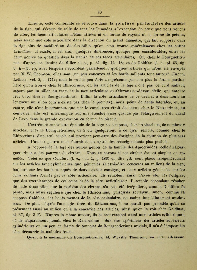 Ensuite, cette conformité se retrouve dans la jointure particulière des articles de la tige, qui s’écarte de celle de tous les Crinoïdes, à l’exception de ceux que nous venons de citer, les faces articulaires n’étant striées ni en forme de rayons ni en forme de pétales, mais ayant une côte articulaire dans la direction du grand diamètre, qui fait supposer dans la tige plus de mobilité ou de flexibilité qu’on n’en trouve généralement chez les autres Crinoïdes. Il existe, il est vrai, quelques différences, quoique peu considérables, entre les deux genres en question dans la nature de ces faces articulaires. Or, chez le Bourgueticri- nus, d’après les dessins de Miller (1. c., p. 34, fig. 14—18) et de Goldfuss (1. c., pl. 57, fig. 3, H—if/, P), avec lesquels s’accordent parfaitement quelques articles qui m’ont été envoyés par M. W. Thomson, elles sont „un peu concaves et les bords saillants tout autour^ (Bronn, Lethæa, vol. 2, p. 174); mais la cavité peu forte ne présente pas non plus la forme particu- lière qu’on trouve chez le Rhizocrinus, où les articles de la tige n’ont pas ce bord saillant, séparé par un sillon du reste de la face articulaire et s’élevant au-dessus d’elle, qui entoure leur bord chez le Bourguecritinus. Enfin, la côte articulaire de ce dernier a dans toute sa longueur un sillon (qui n’existe pas chez le premier), mais point de dents latérales, et, au centre, elle n’est interrompue que par le canal très étroit de l’axe; chez le Rhizocrinus, au contraire, elle est interrompue sur une étendue assez grande par l’élargissement du canal de l’axe dans la grande excavation en forme de biscuit. L’extrémité supérieure épaissie de la tige se compose, chez l’Apiocrinus, de nombreux articles; chez le Bourgueticrinus, de 2 ou quelquefois, à ce qu’il semble, comme chez le Rhizocrinus, d’un seul article qui provient peut-être dès l’origine de la réunion de plusieurs articles. L’avenir pourra nous fournir à cet égard des renseignements plus positifs. A l’opposé de la tige des autres genres de la famille des Apiocrinides, celle du Bour-. gueticrinus a été pourvue de cirrhes. Nous ne savons si ces cirrhes étaient simples ou ra- mifiés. Voici ce que Goldfuss (1. c., vol. 1, p. 186) en dit: „ils sont placés irrégulièrement sur les articles tant cylindriques que géniculés (c’est-à-dire concaves au milieu) de la tige, toujours sur les bords tronqués de deux articles contigus, et, aux articles géniculés, sur les coins saillants formés par la côte articulaire. Ils semblent aussi n’avoir été, dès l’origine, que des excroissances de ces coins et de la côte articulaire. Il semble cependant résulter de cette description que la position des cirrhes n’a pas été irrégulière, comme Goldfuss l’a pensé, mais aussi régulière que chez le Rhizocrinus, puisqu’ils sortaient, sinon, comme l’a supposé Goldfuss, des bouts mêmes de la côte articulaire, au moins immédiatement au-des- sous. De plus, d’après l’analogie tirée du Rhizocrinus, il ne paraît pas probable qu’ils se présentent aussi au milieu ou à la concavité des articles, ainsi qu’on le voit chez Goldfuss, pl. 57, fig. 3 F. D’après le même auteur, ils se trouveraient aussi aux articles cylindriques, où ils n’aparaissent jamais chez le Rhizocrinus. Sur mes spécimens des articles supérieurs cylindriques ou un peu en forme de tonnelet du Bourgueticrinus anglais, il m’a été impossible d’en découvrir la moindre trace. Quant à la couronne du Bourgueticrinus, M, Wyville Thomson, en m’en adressant