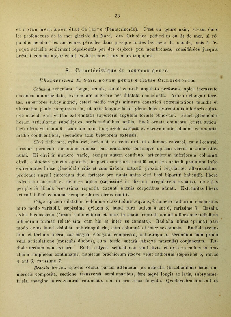 et notamment à son état de larve (Pentacrinoïde). C’est un genre nain, vivant dans les profondeurs de la mer glaciale du Nord, des Crinoïdes pédicellés ou lis de mer, si ré- pandus pendant les anciennes périodes dans presque toutes les mers du monde, mais à l’é- poque actuelle seulement représentés par des espèces peu nombreuses, considérées jusqu’à présent comme appartenant exclusivement aux mers tropiques. 8. Caractéristique du nouveau genre. Rhizocrinus M. Sars, novum genus e classe C rin o id eo r u m. Columna articulata, longa, tennis, canali centrali angulato perforata, apice incrassato obconico uni-articulato, extremitate inferiore nec dilatatâ nec adnatâ. Articuli elongati, tere- tes, superiores subcylindrici, ceteri medio rnagis minusve constricti extremitatibus tumidis et alternatim paulo compressis ita, ut axis longior faciei glenoidalis extrernitatis inferioris cujus- qve articuli cum eodem extrernitatis superioris angnlum formet obliqvum. Faciès glenoidalis borum articulorum subelliptica, striis radialibus nullis, lineâ ornata eminente (cristâ articu- lari) utrinqve dentatâ secundum axin longiorerii extensâ et excavationibus duabus rotundatis, medio confluentibus, secundun axin breviorem extensis. Cirri filiformes, cylindrici, articulati et velut articuli columnæ calcarei, canali centrali circulari permeati, dichotomo-ramosi, basi crassiores sensimqve apicem versus maxime atté- nuât!. Hi cirri in numéro vario, semper autem continuo, articulorum inferiorum columnæ obvii, e duobns punctis oppositis, in parte superiore tumidâ cujusqve articuli paululum infra extrernitates lineæ glenoidalis sitis et cum iisdem articuli proximi regulariter alternantibus, prodeunt singuli (interdum duo, fortasse pro rarnis unius cirri basi bipartiti habendi), libéré extrorsum porrecti et deniqve apice (sæpissimè in discum irregularem expanso, de cujus peripberiâ filicula brevissima repentia exeunt) alienis corporibus adnati. Extremitas libéra articuli infirni columnæ semper plures cirros emittit. Calyx apicem dilatatum columnæ crassitudine æqvans, è numéro radiorum compositus miro modo variabili, sæpissimè qvidem 5, haud raro autem 4 aut 6, rarissimè 7. Basalia extus inconspicua (forsan rudimentaria et intus in spatio centrali annuli adhæsione radialium infimorum formati relicto sita, cum bis et inter se connata). Radialia infima (prima) pari modo extus haud visibilia, subtriangularia, cum columna et inter se connata. Radiale secun- dum et tertium libéra, sat magna, elongata, compressa, subtetragona, secundum cum primo verâ articulatione (musculis duobus), cum tertio sutura (absqve rnusculis) conjunctum. Ra- diale tertium non axillare. Radii calycis scilicet non sunt divisi et qvisqve radius in bra- chium simplicem continuatur, numerus brachiorum itaqvè velut radiorum sæpissimè 5, rarius 4 aut 6, rarissimè 7. Brachia brévia, apicem versus parum attenuata, ,ex articulis (brachialibus) haud nu- merosis composita, sectione transversâ semilunaribus, fere æqvè longis ac latis, subsymme- tricis, margine latero-ventrali rotundato, non in processus elongato. Qvodqve brachiale altéra