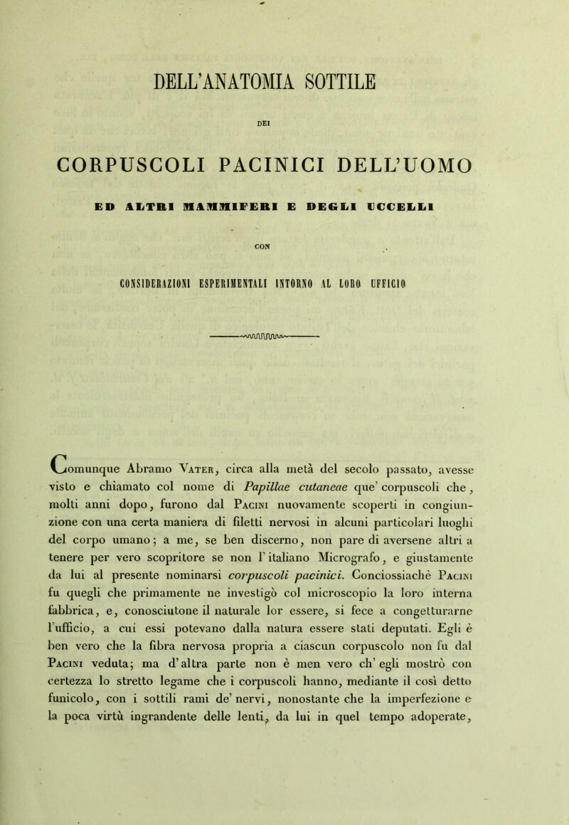 DELL’ANATOMIA SOTTILE DEI CORPUSCOLI PACINICI DELL’UOMO ED AETRI M^ìlIlflIFERI E DEREI ECCEEEl CON CONSIDERAZIONI ESPERIMENTAll INTORNO Al LORO UFFICIO —vvaATJWvw Comunque Àbramo Vater, circa alla metà del secolo passato, avesse visto e chiamato col nome di Papillae cutaneae que’ corpuscoli che, molti anni dopo, furono dal Pacini nuovamente scoperti in congiun- zione con una certa maniera di fdetti nervosi in alcuni particolari luoghi del corpo umano; a me, se ben discerno, non pare di aversene altria tenere per vero scopritore se non l’italiano Micrografo, e giustamente da lui al presente nominarsi corpuscoli pacinici. Gonciossiachè Paoni fu quegli che primamente ne investigò col microscopio la loro interna fabbrica, e, conosciutone il naturale lor essere, si fece a congetturarne l’ufficio, a cui essi potevano dalla natura essere stati deputati. Egli è ben vero che la fibra nervosa propria a ciascun corpuscolo non fu dal Paoni veduta; ma d’altra parte non è men vero ch’egli mostrò con certezza lo stretto legame che i corpuscoli hanno, mediante il cosi detto funicolo, con i sottili rami de’nervi, nonostante che la imperfezione e la poca virtù ingrandente delle lenti, da lui in quel tempo adoperate.