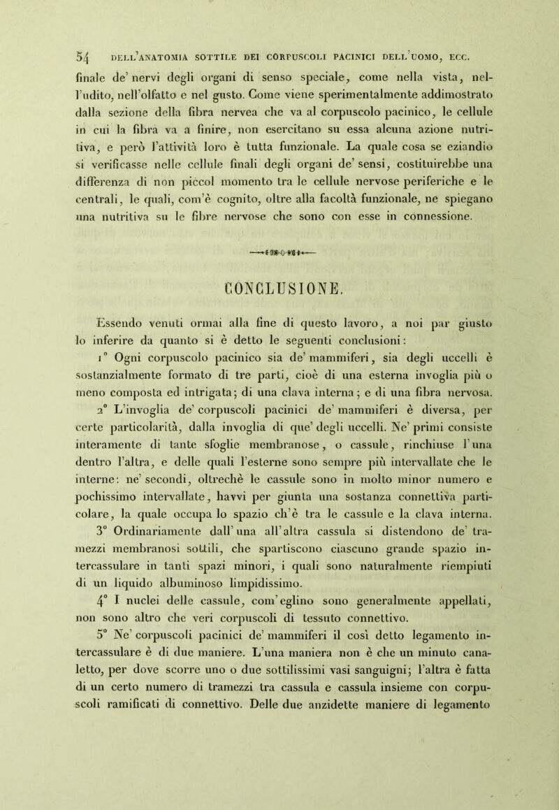 finale de’nervi degli organi di senso speciale, come nella vista, nel- l’udito, nell’olfatto e nel gusto. Come viene sperimentalmente addimostrato dalla sezione della fibra nervea che va al corpuscolo pacinico, le cellule in cui la fibra va a finire, non esercitano su essa alcuna azione nutri- tiva, e però l’attività loro è tutta funzionale. La quale cosa se eziandio si verificasse nelle cellule finali degli organi de’ sensi, costituirebbe una differenza di non piccol momento tra le cellule nervose periferiche e le centrali, le quali, com’è cognito, oltre alla facoltà funzionale, ne spiegano una nutritiva su le fibre nervose che sono con esse in connessione. CONCLUSIONE. Essendo venuti ormai alla fine di questo lavoro, a noi par giusto lo inferire da quanto si è detto le seguenti conclusioni ; i” Ogni corpuscolo pacinico sia de’mammiferi, sia degli uccelli è sostanzialmente formato di tre parti, cioè di una esterna invoglia più o meno composta ed intrigata; di una clava interna; e di una fibra nervosa. 2° L’invoglia de’ corpuscoli pacinici de’ mammiferi è diversa, per certe particolarità, dalla invoglia di que’ degli uccelli. Ne’ primi consiste interamente di tante sfoglie membranose, o casside, rinchiuse l’una dentro l’altra, e delle quali l’esterne sono sempre più intervallate che le interne: ne’ secondi, oltreché le cassule sono in molto minor numero e pochissimo intervallate, havvi per giunta una sostanza connettiva parti- colare, la quale occupa lo spazio eh’è tra le cassule e la clava interna. 3° Ordinariamente dall’una all’altra cassala si distendono de’ tra- mezzi membranosi sottili, che spartiscono ciascuno grande spazio in- tercassulare in tanti spazi minori, i quali sono naturalmente riempiuti di un liquido albuminoso limpidissimo. 4° I nuclei delle cassule, coni’eglino sono generalmente appellati, non sono altro che veri corpuscoli di tessuto connettivo. 5° Ne’ corpuscoli pacinici de’ mammiferi il così detto legamento in- tercassulare è di due maniere. L’una maniera non è che un minuto cana- letto, per dove scorre uno o due sottilissimi vasi sanguigni; l’altra è fatta di un certo numero di tramezzi tra cassula e cassula insieme con corpu- scoli ramificati di connettivo. Delle due anzidette maniere di legamento