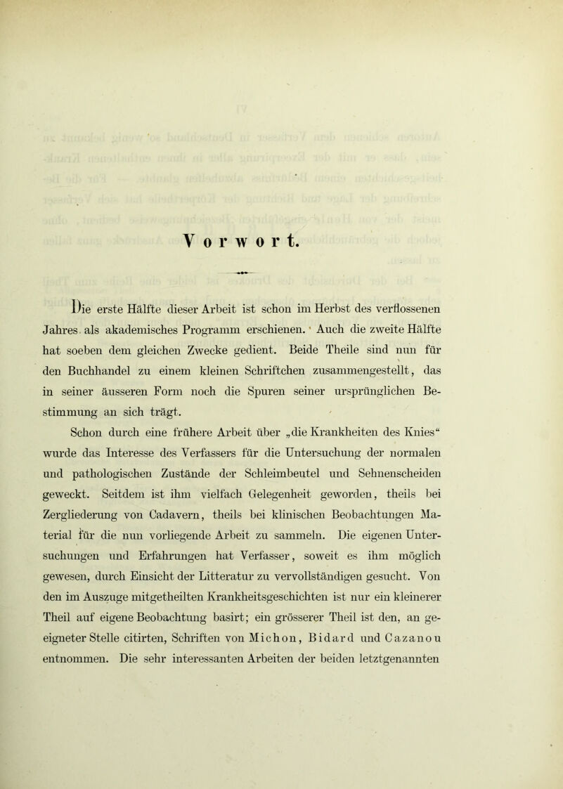 Vorwort. Die erste Hälfte dieser Arbeit ist schon im Herbst des verflossenen Jahres als akademisches Programm erschienen.’ Auch die zweite Hälfte hat soeben dem gleichen Zwecke gedient. Beide Theile sind mm für den Buchhandel zu einem kleinen Schriftchen zusammengestellt, das in seiner äusseren Form noch die Spuren seiner ursprünglichen Be- stimmung an sich trägt. Schon durch eine frühere Arbeit über „die Krankheiten des Knies“ wurde das Interesse des Verfassers für die Untersuchung der normalen und pathologischen Zustände der Schleimbeutel und Sehnenscheiden geweckt. Seitdem ist ihm vielfach Grelegenheit geworden, theils l^ei Zergliederung von Cadavern, theils bei klinischen Beobachtungen Ma- terial für die nun vorliegende Arbeit zu sammeln. Die eigenen Unter- suchungen und Erfahrungen hat Verfasser, soweit es ihm möglich gewesen, durch Einsicht der Litteratur zu vervollständigen gesucht. Von den im Auszuge mitgetheilten Krankheitsgeschichten ist nur ein kleinerer Theil auf eigene Beobachtung basirt; ein grösserer Theil ist den, an ge- eigneter Stelle citirten, Schriften von Michon, Bidard und Cazanou entnommen. Die sehr interessanten Arbeiten der beiden letztgenannten