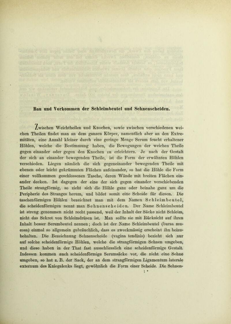 Bau und Vorkommen der Schleimbeutel und Sehnenscheiden. Zwischen Weichtheilen und Knochen, sowie zwischen verschiedenen wei- chen Theilen findet man an dem ganzen Körper, namenthch aber an den Extre- mitäten, eine Anzahl kleiner durch eine geringe Menge Serum feucht erhaltener Höhlen, welche die Bestimmung haben, die Bewegungen der weichen Theile gegen einander oder gegen den Knochen zu erleichtern. Je nach der Gestalt der sich an einander bewegenden Theile, ist die Form der erwähnten Höhlen verschieden. Liegen nämlich die sich gegeneinander bewegenden Theile mit ebenen oder leicht gekrümmten Flächen aufeinander, so hat die Höhle die Form einer vollkommen geschlossenen Tasche, deren Wände mit breiten Flächen ein- ander decken. Ist dagegen der eine der sich gegen einander verschiebenden Theile strangförmig, so zieht sich die Höhle ganz oder beinahe ganz um die Peripherie des Stranges herum, und bildet somit eine Scheide für diesen. Die taschenförmigen Höhlen bezeichnet man mit dem Kamen Schleimbeutel, die scheidenförmigen nennt man Sehnenscheiden. Der Karne Schleimbeutel ist streng genommen nicht recht passend, weil der Inhalt der Säcke nicht Schleim, nicht das Sekret von Schleimdrüsen ist. Man sollte sie mit Rücksicht auf ihren Inhalt besser Serumbeutel nennen; doch ist der Karne Schleimbeutel (bursa mu- cosa) einmal so allgemein gebräuchlich, dass es zweckmässig erscheint ihn beizu- behalten. Die Bezeichnung Sehnenscheide (vagina tendinis) bezieht sich nur auf solche scheidenförmige Höhlen, welche die strangförmigen Sehnen umgeben, und diese haben in der That fast ausschliesslich eine scheidenförmige Gestalt. Indessen kommen auch scheidenförmige Serumsäcke vor, die nicht eine Sehne umgeben, so hat z. B. der Sack, der an dem strangförmigen Ligamentum laterale externum des Kniegelenks liegt, gewöhnlich die Form einer Scheide. Die Sehnen-