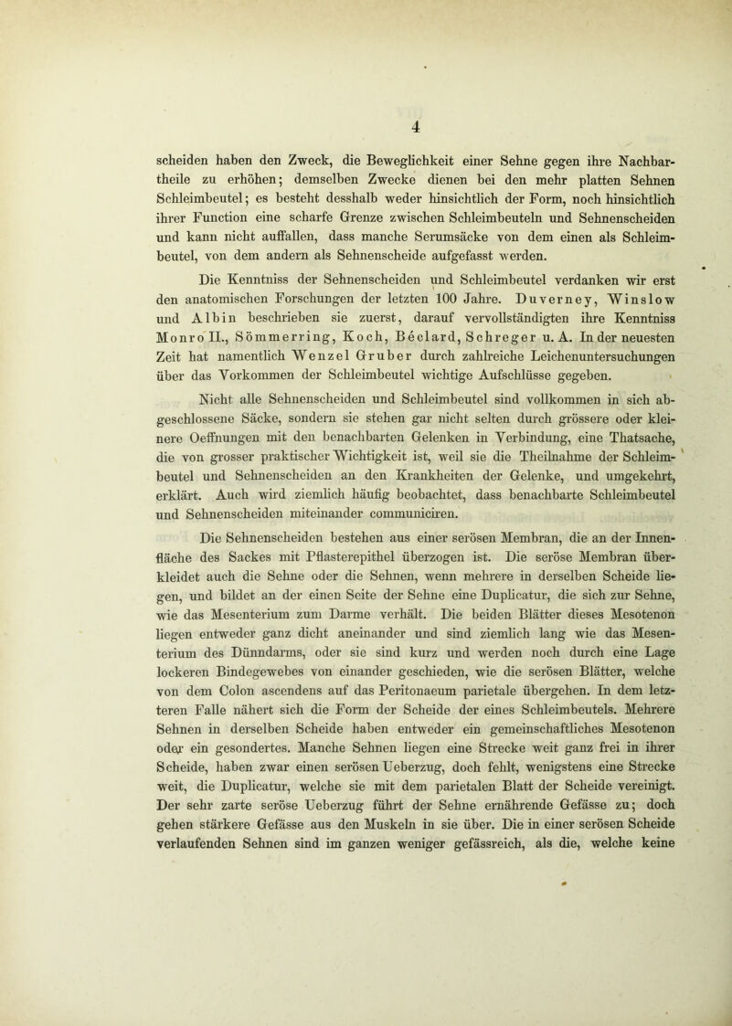 scheiden haben den Zweck, die Beweghchkeit einer Sehne gegen ihre Nachbar- theile zu erhöhen; demselben Zwecke dienen bei den mehr platten Sehnen Schleimbeutel; es besteht desshalb weder hinsichtlich der Form, noch hinsichtlich ihrer Function eine scharfe Grenze zwischen Schleimbeuteln und Sehnenscheiden und kann nicht auffallen, dass manche Serumsäcke von dem einen als Schleim- beutel, von dem andern als Sehnenscheide aufgefasst werden. Die Kenntniss der Sehnenscheiden und Schleimbeutel verdanken wir erst den anatomischen Forschungen der letzten 100 Jahre. Duverney, Winslow und Alb in beschrieben sie zuerst, darauf vervollständigten ihre Kenntniss Monro'II., Sömmerring, Koch, Beclard, Schreger u. A. In der neuesten Zeit hat namentlich Wenzel Gruber durch zahlreiche Leichenuntersuchungen über das Vorkommen der Schleimbeutel wichtige Aufschlüsse gegeben. Nicht alle Sehnenscheiden und Schleimbeutel sind vollkommen in sich ab- geschlossene Säcke, sondern sie stehen gar nicht selten durch grössere oder klei- nere Oeffnungen mit den benachbarten Gelenken in Verbindung, eine Thatsache, die von gi-osser praktischer Wichtigkeit ist, weil sie die Theihiahme der Schleim- ' beutel und Sehnenscheiden an den Krankheiten der Gelenke, und umgekehrt, erklärt. Auch wird ziemlich häufig beobachtet, dass benachbarte Schleimbeutel und Sehnenscheiden miteinander communiciren. Die Sehnenscheiden bestehen aus einer serösen Membran, die an der Innen- fläche des Sackes mit Pflasterepithel überzogen ist. Die seröse Membran über- kleidet auch die Sehne oder die Sehnen, wenn mehrere in derselben Scheide lie- gen, und bildet an der einen Seite der Sehne eine Duplicatur, die sich zur Sehne, wie das Mesenterium zum Darme verhält. Die beiden Blätter dieses Mesotenon liegen entweder ganz dicht aneinander und sind ziemhch lang wie das Mesen- terium des Dünndanns, oder sie sind kurz und werden noch durch eine Lage lockeren Bindegewebes von einander geschieden, wie die serösen Blätter, welche von dem Colon ascendens auf das Peritonaeum parietale übergehen. In dem letz- teren Falle nähert sich die Form der Scheide der eines Schleimbeutels. Mehrere Sehnen in derselben Scheide haben entweder ein gemeinschaftliches Mesotenon odeo.’ ein gesondertes. Manche Sehnen liegen eine Strecke weit ganz frei in ihrer Scheide, haben zwar einen serösen Ueberzug, doch fehlt, wenigstens eine Strecke weit, die Duplicatur, welche sie mit dem parietalen Blatt der Scheide vereinigt. Der sehr zarte seröse Ueberzug führt der Sehne ernährende Gefässe zu; doch gehen stärkere Gefässe aus den Muskeln in sie über. Die in einer serösen Scheide verlaufenden Sehnen sind im ganzen weniger gefässreich, als die, welche keine