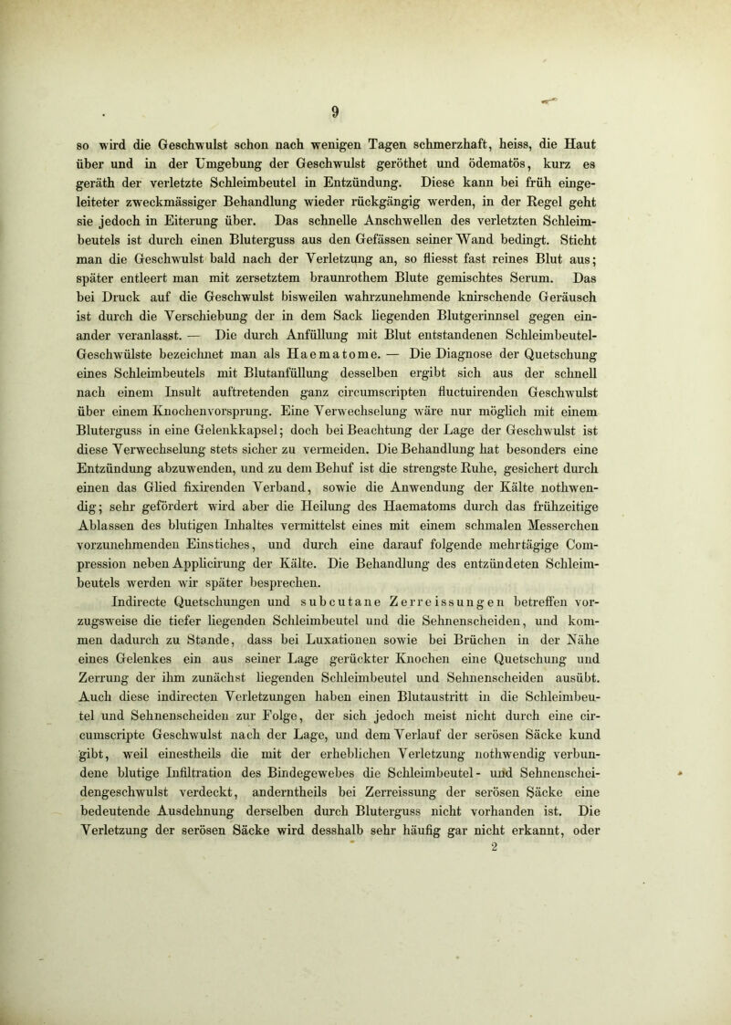 so wird die Geschwulst schon nach wenigen Tagen schmerzhaft, heiss, die Haut über und in der Umgebung der Geschwulst geröthet und ödematös, kurz es geräth der verletzte Schleimbeutel in Entzündung. Diese kann bei früh eiuge- leiteter zweckmässiger Behandlung wieder rückgängig werden, in der Regel geht sie jedoch in Eiterung über. Das schnelle Anschwellen des verletzten Schleim- beutels ist durch einen Bluterguss aus den Gefässen seiner Wand bedingt. Sticht man die Geschwulst bald nach der Verletzung an, so fliesst fast reines Blut aus; später entleert man mit zersetztem braunrothem Blute gemischtes Serum. Das bei Druck auf die Geschwulst bisweilen wahrzunehmende knirschende Geräusch ist durch die Verschiebung der in dem Sack hegenden Blutgerinnsel gegen ein- ander veranlasst. — Die durch Anfüllung mit Blut entstandenen Schleimbeutel- Geschwülste bezeiclmet man als Haematome. — Die Diagnose der Quetschung eines Schleimbeutels mit Blutanfüllung desselben ergibt sich aus der schnell nach einem Insult auftretenden ganz circumscripten fluctuirenden Geschwulst über einem Knochenvorsprung. Eine Verwechselung wäre nur möglich mit einem Bluterguss in eine Gelenkkapsel; doch bei Beachtung der Lage der Geschwulst ist diese Verwechselung stets sicher zu vermeiden. Die Behandlung hat besonders eine Entzündung abzuwenden, und zu dem Behuf ist die strengste Ruhe, gesichert durch einen das Glied fixirenden Verband, sowie die Anwendung der Kälte nothwen- dig; sehr gefördert wird aber die Heilung des Haematoms durch das frühzeitige Ablassen des blutigen Inhaltes vermittelst eines mit einem schmalen Messerchen vorzunehmenden Einstiches, und durch eine darauf folgende mehrtägige Com- pression neben Applicirung der Kälte. Die Behandlung des entzündeten Schleim- beutels werden wir später besprechen. Indirecte Quetschungen und subcutane Zerreissungeii betreffen vor- zugsweise die tiefer liegenden Schleimbeutel und die Sehnenscheiden, und kom- men dadurch zu Stande, dass bei Luxationen sowie bei Brüchen in der Nähe eines Gelenkes ein aus seiner Lage gerückter Knochen eine Quetschung und Zerrung der ihm zunächst liegenden Schleimbeutel und Sehnenscheiden ausübt. Auch diese indirecten Verletzungen haben einen Blutaustritt in die Schleimbeu- tel und Sehnenscheiden zur Folge, der sich jedoch meist nicht durch eine cir- cumscripte Geschwulst nach der Lage, und dem Verlauf der serösen Säcke kund gibt, weil einestheils die mit der erheblichen Verletzung nothwendig verbun- dene blutige Infiltration des Bindegewebes die Schleimbeutel- und Sehnenschei- ■* dengeschwulst verdeckt, anderntheils bei Zerreissung der serösen Säcke eine bedeutende Ausdehnung derselben durch Bluterguss nicht vorhanden ist. Die Verletzung der serösen Säcke wird desshalb sehr häufig gar nicht erkannt, oder ■ 2
