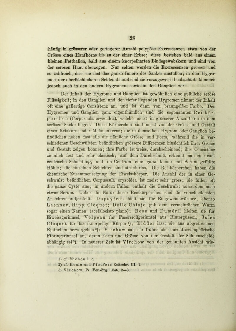 häufig in grosserer oder geringerer Anzahl polypose Excrescenzen etwa von der Grosse eines Hanfkorns bis zu der einer Erbse; diese bestehen bald aus einem kleinen Fettballen, bald aus einem knorpelharten Bindegewebskern und sind von der serösen Haut überzogen. Nur selten werden die Excrescenzen grösser und BO zahlreich, dass sie fast das ganze Innere des Sackes ausfüllen; in den Hygro- men der oberflächlicheren Schleimbeutel sind sie vorzugsweise beobachtet, kommen jedoch auch in den andern Hygromen, sowie in den Ganglien vor. Der Inhalt der Hygrome und Ganglien ist gewöhnlich eine gelbliche seröse Flüssigkeit; in den Ganglien und den tiefer liegenden Hygromen nimmt der Inhalt oft eine gallertige Consistenz an, und ist dann von braungelber Farbe. Den Hygromen und Ganglien ganz eigenthümlich sind die sogenannten Reiskör- perchen (Corpuscula oryzoidea), welche meist in grösserer Anzahl frei in dem serösen Sacke liegen. Diese Körperchen sind meist von der Grösse und Gestalt eines Reiskorns oder Melonenkerns; die in demselben Hygrom oder Ganglion be- findhchen haben fast alle die nämliche Grösse und Form, während die in ver- schiedenen Geschwülsten befindlichen grössere Differenzen hinsichtlich ihrer Grösse und Gestalt zeigen können; ihre Farbe ist weiss, durchscheinend; ihre Consistenz ziemlich fest und sehr elastisch; auf dem Durchschnitt erkennt man eine con- centrische Schichtung, und im Centrum eine ganz kleine mit Serum gefüllte Höhle; die einzelnen Schichten sind structurlos. Die Reiskörperchen haben die chemische Zusammensetzung der Eiweisskörper. Die Anzahl der in einer Ge- schwulst befindlichen Corpuscula oryzoidea ist meist sehr gross; sie füllen oft die ganze Cyste aus; in andern Fällen enthält die Geschwulst ausserdem noch etwas Serum. lieber die Natur dieser Reiskörperchen sind die verschiedensten Ansichten aufgestellt. Dupuytren hielt sie für Eingeweidewürmer, ebenso Laennec, Hipp. Cloquet; Delle Chiaje gab dem vermeintlichen Wurm sogar einen Namen (acefalocisto piano); Bose und Dumeril hielten sie für Eiweissgerinnsel, V e 1 p e a u für Faserstoffgerinnsel aus Blutergüssen, Jules Cloquet für faserknorpelige Körper^); Bidder lässt sie aus abgestossenen Epithelien hervorgehen 2); Yirchow sah sie früher als concentrisch-sphärische Fibringerinnsel an, deren Form und Grösse von der Gestalt der Sehnenscheide abhängig sei^). In neuerer Zeit ist Virchow von der genannten Ansicht wie- 1) cf. Michon 1. c. 2) cf. Henle und Pfeufers Zeitschr. III. 1. 3) Virchow, Pr. Ver.-Ztg. 1846. 2—3.