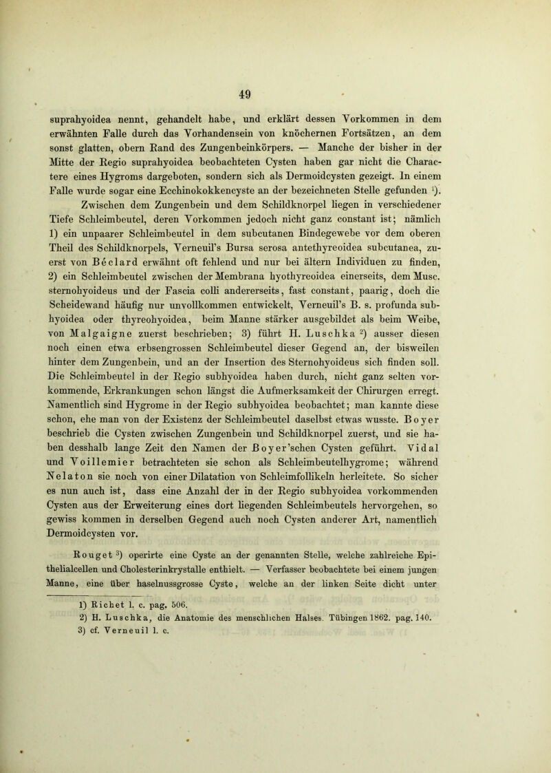 suprahyoidea nennt, gehandelt habe, und erklärt dessen Yorkommen in dem erwähnten Falle durch das Yorhandensein von knöchernen Fortsätzen, an dem sonst glatten, ohern Rand des Zungenbeinkörpers. — Manche der bisher in der ]\Iitte der Regio suprahyoidea beobachteten Cysten haben gar nicht die Charac- tere eines Hygroms dargeboten, sondern sich als Dermoidcysten gezeigt, ln einem Falle wurde sogar eine Ecchinokokkencyste an der bezeichneten Stelle gefunden ^). Zwischen dem Zungenbein und dem Schildknorpel liegen in verschiedener Tiefe Schleimbeutel, deren Yorkommen jedoch nicht ganz constant ist; nämlich 1) ein unpaarer Schleimbeutel in dem subcutanen Bindegewebe vor dem oberen Theil des Schildknorpels, Yerneuil’s Bursa serosa antethyreoidea subcutanea, zu- erst von Beclard erwähnt oft fehlend und nur bei ältern Individuen zu finden, 2) ein Schleimbeutel zwischen der Membrana hyothyreoidea einerseits, dem Muse, sternohyoideus und der Fascia colli andererseits, fast constant, paarig, doch die Scheidewand häufig nur unvollkommen entwickelt, YerneuiTs B. s. profunda sub- hyoidea oder thyreohyoidea, beim Manne stärker ausgebildet als beim Weibe, von Malgaigne zuerst beschrieben; 3) führt H. Luschka ausser diesen noch einen etwa erbsengrossen Schleimbeutel dieser Gegend an, der bisweilen hinter dem Zungenbein, und an der Insertion des Sternohyoideus sich finden soll. Die Schleimbeutel in der Regio subhyoidea haben durch, nicht ganz selten vor- kommende, Erkrankungen schon längst die Aufmerksamkeit der Chirurgen erregt. Namentlich sind Hygrome in der Regio subhyoidea beobachtet; man kannte diese schon, ehe man von der Existenz der Schleimbeutel daselbst etwas wusste. Boyer beschrieb die Cysten zwischen Zungenbein und Schildknorpel zuerst, und sie ha- ben desshalb lange Zeit den Namen der Boyer’schen Cysten geführt. Vidal und Yoillemier betrachteten sie schon als Schleimbeutelhygrome; während N e 1 a 10 n sie noch von einer Dilatation von Schleimfollikeln herleitete. So sicher es nun auch ist, dass eine Anzahl der in der Regio subhyoidea vorkommenden Cysten aus der Erweiterung eines dort liegenden Schleimbeutels hervorgehen, so gewiss kommen in derselben Gegend auch noch Cysten anderer Art, namentlich Dermoidcysten vor. Rouget operirte eine Cyste an der genannten Stelle, welche zahlreiche Epi- thelialcellen und Cholesterinkrystalle enthielt. — Verfasser beobachtete bei einem jungen Manne, eine über haselnussgrosse Cyste, welche an der linken Seite dicht unter 1) Richet 1. c. pag. 506. 2) H. Luschka, die Anatomie des menschlichen Halses. Tübingen 1862. pag. 140. 3) cf. Verneuil 1. c.