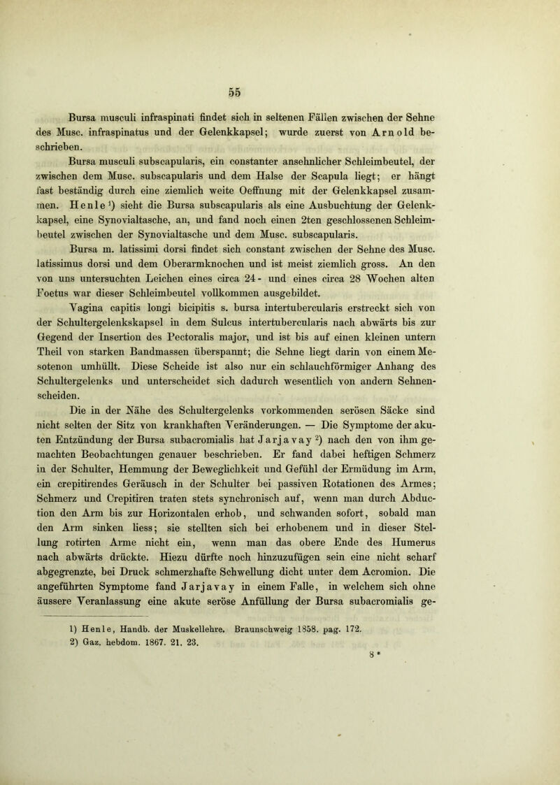 Bursa musculi infraspinati findet sich in seltenen Fällen zwischen der Sehne des Muse, infraspinatus und der Gelenkkapsel; wurde zuerst von Arnold be- schrieben. Bursa musculi subscapularis, ein constanter ansehnlicher Schleimbeutel, der zwischen dem Muse, subscapularis und dem Halse der Scapula liegt; er hängt fast beständig durch eine ziemlich weite Oeffhung mit der Gelenkkapsel zusam- men. Henle^) sieht die Bursa subscapularis als eine Ausbuchtung der Gelenk- kapsel, eine Synovialtasche, an, und fand noch einen 2ten geschlossenen Schleim- beutel zwischen der Synovialtasche und dem Muse, subscapularis. Bursa m. latissimi dorsi findet sich constant zwischen der Sehne des Muse, latissimus dorsi und dem Oberarmknochen und ist meist ziemlich gross. An den von uns untersuchten Leichen eines circa 24- und eines circa 28 Wochen alten Foetus war dieser Schleimbeutel vollkommen ausgebildet. Vagina capitis longi bicipitis s. bursa intertubercularis erstreckt sich von der Schultergelenkskapsel in dem Sulcus intertubercularis nach abwärts bis zur Gegend der Insertion des Pectoralis major, und ist bis auf einen kleinen untern Theil von starken Bandmassen überspannt; die Sehne liegt darin von einem Me- sotenon umhüllt. Diese Scheide ist also nur ein schlauchförmiger Anhang des Schultergelenks und unterscheidet sich dadurch wesentlich von andern Sehnen- scheiden. Die in der Nähe des Schultergelenks vorkommenden serösen Säcke sind nicht selten der Sitz von krankhaften Veränderungen. — Die Symptome der aku- ten Entzündung der Bursa subacromialis hat Jarjavay nach den von ihm ge- machten Beobachtungen genauer beschrieben. Er fand dabei heftigen Schmerz in der Schulter, Hemmung der Beweghehkeit und Gefühl der Ermüdung im Arm, ein crepitirendes Geräusch in der Schulter bei passiven Rotationen des Armes; Schmerz und Crepitiren traten stets synchronisch auf, wenn man durch Abduc- tion den Arm bis zur Horizontalen erhob, und schwanden sofort, sobald man den Arm sinken Hess; sie stellten sich bei erhobenem und in dieser Stel- lung rotirten Arme nicht ein, wenn man das obere Ende des Humerus nach abwärts drückte. Hiezu dürfte noch hinzuzufügen sein eine nicht scharf abgegrenzte, bei Druck schmerzhafte Schwellung dicht unter dem Acromion. Die angeführten Symptome fand Jarjavay in einem Falle, in welchem sich ohne äussere Veranlassimg eine akute seröse Anfüllung der Bursa subacromialis ge- 1) Henle, Handb. der Muskellebre. Braunschweig 1858. pag. 172. 2) Gaz. hebdom. 1867. 21, 23. 8*