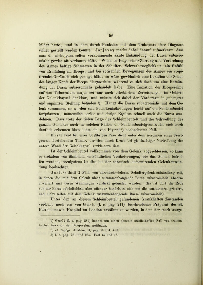 bildet hatte, und in dem durch Punktion mit dem Troisquart diese Diagnose sicher gestellt werden konnte. Jarjavay macht dahei darauf aufmerksam, dass man die nicht ganz selten vorkommende akute Entzündung der Bursa suhacro- mialis gewiss oft verkannt hätte. Wenn in Folge einer Zerrung und Verdrehung des Armes heftige Schmerzen in der Schulter, Schwerbeweglichkeit, ein Gefühl von Ermüdung im Biceps, und bei rotirenden Bewegungen des Armes ein crepi- tirendes Geräusch sich gezeigt hätte, so wäre gewöhnlich eine Luxation der Sehne des langen Kopfs der Biceps diagnosticirt, während es sich doch um eine Entzün- dung der Bursa subacromialis gehandelt habe. Eine Luxation der Bicepssehne auf das Tuberculum majus sei nur nach erheblichen Zerreissungen im Gebiete der Gelenkkapsel denkbar, und müsste sich dabei der Vorderarm in gebeugter und supinirter Stellung befinden ^). Hängt die Bursa subacromialis mit dem Ge- lenk zusammen, so werden sich Gelenkentzündungen leicht auf den Schleimbeutel fortpflanzen, namentlich seröse und eitrige Ergüsse schnell auch die Bursa aus- dehnen, Dass trotz der tiefen Lage des Schleimbeutels und der Schwellung des ganzen Gelenkes auch in solchen Fällen die Schleimbeutelgeschwulst sich noch deutlich erkennen lässt, lehrt ein von Hyrtl beobachteter Fall. Hyrtl fand bei einer 80jährigen Frau dicht \inter dem Acromion einen faust- grossen fluctuirenden Tumor, der sich durch Druck bei gleichzeitiger Vortreibung der untern Wand der Gelenkkapsel verkleinern Hess. Ist der Schleimbeutel vollkommen von dem Gelenk abgeschlossen, so kann er trotzdem von ähnlichen entzündlichen Veränderungen, wie das Gelenk betrof- fen werden, wenigstens ist dies bei der chronisch - deformirenden Gelenkentzün- dung beobachtet. Gurlt 3) theilt 2 Fälle von chronisch - deform. Schultergelenksentzündung mit, in denen die mit dem Gelenk nicht zusammenhängende Bursa subacromialis abnorm erweitert und deren Wandungen verdickt gefunden wurden. (Es ist dort die Rede von der Bursa subdeltoidea, aber offenbar handelt es sich um die constantere, grössere, und nicht selten mit dem Gelenk zusammenhängende Bursa subacromialis). Unter den an diesem Schleimbeutel gefundenen krankhaften Zuständen verdient noch ein von Gurlt (1. c. pag. 241) beschriebenes Präparat des St. Bartholomew’s - Hospital zu London erwähnt zu werden, in dem der stark ausge- 1) Gurlt (1. c. pag. 281) konnte nur einen ohnehin zweifelhaften Pall von trauma- lischer Luxation der Bicepssehne auffinden. 2) cf. topogr. Anatom. II, pag. 291. 4, Aufl. 8) 1. c. pag. 261 und 265. Pall 15 und 18.
