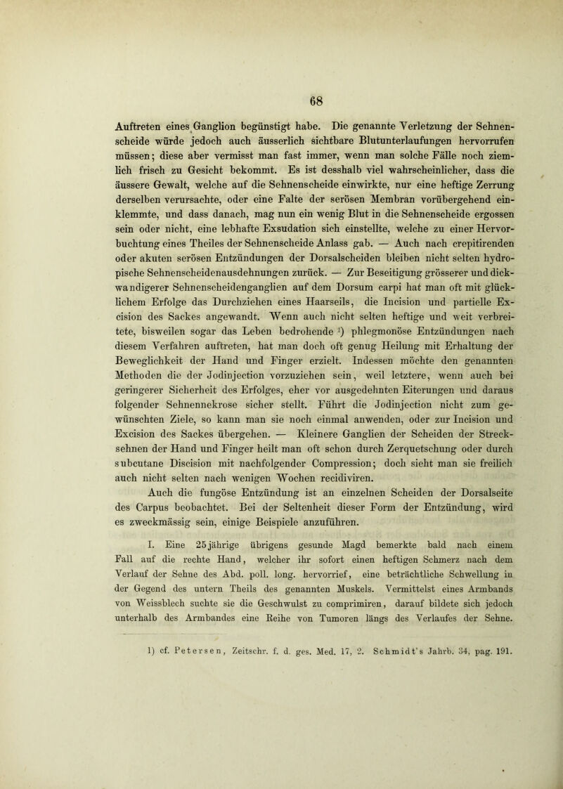 Auftreten eines Ganglion begünstigt habe. Die genannte Verletzung der Sehnen- scheide würde jedoch auch äusserlich sichtbare Blutunterlaufungen hervorrufen müssen; diese aber vermisst man fast immer, wenn man solche Fälle noch ziem- lich frisch zu Gesicht bekommt. Es ist desshalb viel wahrscheinlicher, dass die äussere Gewalt, welche auf die Sehnenscheide ein wirkte, nur eine heftige Zerrung derselben verursachte, oder eine Falte der serösen Membran vorübergehend ein- klemmte, und dass danach, mag nun ein wenig Blut in die Sehnenscheide ergossen sein oder nicht, eine lebhafte Exsudation sich einstellte, welche zu einer Hervor- buchtung eines Theiles der Sehnenscheide Anlass gab. — Auch nach crepitirenden oder akuten serösen Entzündungen der Dorsalscheiden bleiben nicht selten hydro- pische Sehnenscheidenausdehnungen zurück. — Zur Beseitigung grösserer und dick- wandigerer Sehnenscheidenganghen auf dem Dorsum carpi hat man oft mit glück- lichem Erfolge das Durchziehen eines Haarseils, die Incision und partielle Ex- cision des Sackes angewandt. Wenn auch nicht selten heftige und weit verbrei- tete, bisweilen sogar das Leben bedrohende 0 phlegmonöse Entzündungen nach diesem Verfahren auftreten, hat man doch oft genug Heilung mit Erhaltung der Beweglichkeit der Hand und Finger erzielt. Indessen möchte den genannten Methoden die der Jodinjection vorzuziehen sein, weil letztere, wenn auch bei geringerer Sicherheit des Erfolges, eher vor ausgedehnten Eiterungen und daraus folgender Sehnennekrose sicher stellt. Führt die Jodinjection nicht zum ge- wünschten Ziele, so kann man sie noch einmal anwenden, oder zur Incision und Excision des Sackes übergehen. — Kleinere Ganglien der Scheiden der Streck- sehnen der Hand und Finger heilt man oft schon durch Zerquetschung oder durch subcutane Discision mit nachfolgender Compression; doch sieht man sie freilich auch nicht selten nach wenigen Wochen recidiviren. Auch die fungöse Entzündung ist an einzelnen Scheiden der Dorsalseite des Carpus beobachtet. Bei der Seltenheit dieser Form der Entzündung, wird es zweckmässig sein, einige Beispiele anzuführen. I. Eine 25 jährige übrigens gesunde Magd benaerkte bald nach einem Fall auf die rechte Hand, welcher ihr sofort einen heftigen Schmerz nach dem Verlauf der Sehne des Abd. poll. long. hervorrief, eine beträchtliche Schwellung in der Gegend des untern Theils des genannten Muskels. Vermittelst eines Armbands von Weissblech suchte sie die Geschwulst zu comprimiren, darauf bildete sich jedoch unterhalb des Armbandes eine Eeihe von Tumoren längs des Verlaufes der Sehne. 1) cf. Petersen, Zeitschr. f. d. ges. Med. 17, 2. Schmidt’s Jahrb. 34, pag. 191.