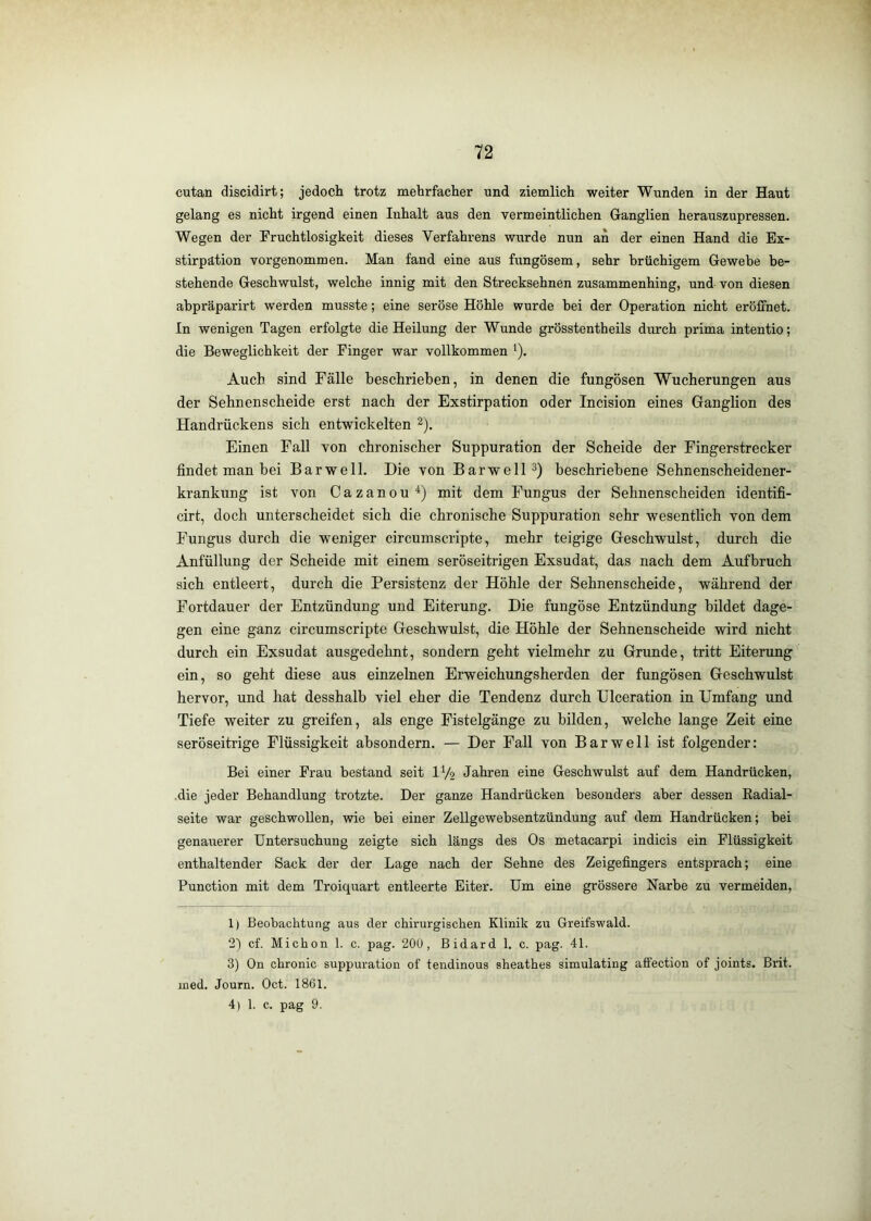 cutan discidirt; jedoch trotz mehrfacher und ziemlich weiter Wunden in der Haut gelang es nicht irgend einen Inhalt aus den vermeintlichen Ganglien herauszupressen. Wegen der Fruchtlosigkeit dieses Verfahrens wurde nun an der einen Hand die Ex- stirpation vorgenommen. Man fand eine aus fungösem, sehr brüchigem Gewebe be- stehende Geschwulst, welche innig mit den Streeksehnen zusammenhing, und von diesen abpräparirt werden musste; eine seröse Höhle wurde bei der Operation nicht eröffnet. In wenigen Tagen erfolgte die Heilung der Wunde grösstentheils durch prima intentio; die Beweglichkeit der Finger war vollkommen ^). Auch sind Fälle beschrieben, in denen die fungösen Wucherungen aus der Sehnenscheide erst nach der Exstirpation oder Incision eines Ganglion des Handrückens sich entwickelten 2). Einen Fall von chronischer Suppuration der Scheide der Fingerstrecker findet man bei Bar well. Die von Barwell beschriebene Sehnenscheidener- krankung ist von Cazanou mit dem Fungus der Sehnenscheiden identifi- cirt, doch unterscheidet sich die chronische Suppuration sehr wesentlich von dem Fungus durch die weniger circumscripte, mehr teigige Geschwulst, durch die Anfüllung der Scheide mit einem seröseitrigen Exsudat, das nach dem Aufbruch sich entleert, durch die Persistenz der Höhle der Sehnenscheide, während der Fortdauer der Entzündung und Eiterung. Die fungöse Entzündung bildet dage- gen eine ganz circumscripte Geschwulst, die Höhle der Sehnenscheide wird nicht durch ein Exsudat ausgedehnt, sondern geht vielmehr zu Grunde, tritt Eiterung ein, so geht diese aus einzelnen Erweichungsherden der fungösen Geschwulst hervor, und hat desshalb viel eher die Tendenz durch Ulceration in Umfang und Tiefe weiter zu greifen, als enge Fistelgänge zu bilden, welche lange Zeit eine seröseitrige Flüssigkeit absondern. — Der Fall von Bar well ist folgender: Bei einer Frau bestand seit IV2 Jahren eine Geschwulst auf dem Handrücken, .die jeder Behandlung trotzte. Der ganze Handrücken besonders aber dessen Eadial- seite war geschwollen, wie bei einer Zellgewebsentzündung auf dem Handrücken; bei genauerer Untersuchung zeigte sich längs des Os metacarpi indicis ein Flüssigkeit enthaltender Sack der der Lage nach der Sehne des Zeigefingers entsprach; eine Function mit dem Troiquart entleerte Eiter. Um eine grössere Narbe zu vermeiden, 1) Beobachtung aus der chirurgischen Klinik zu Greifswald. 21 cf. Michon 1. c. pag. 200, Bidard 1. c. pag. 41. 3) On chronic suppuration of tendinous sheathes simulating affection of joints. Brit. ined. Journ. Oct. 1861.