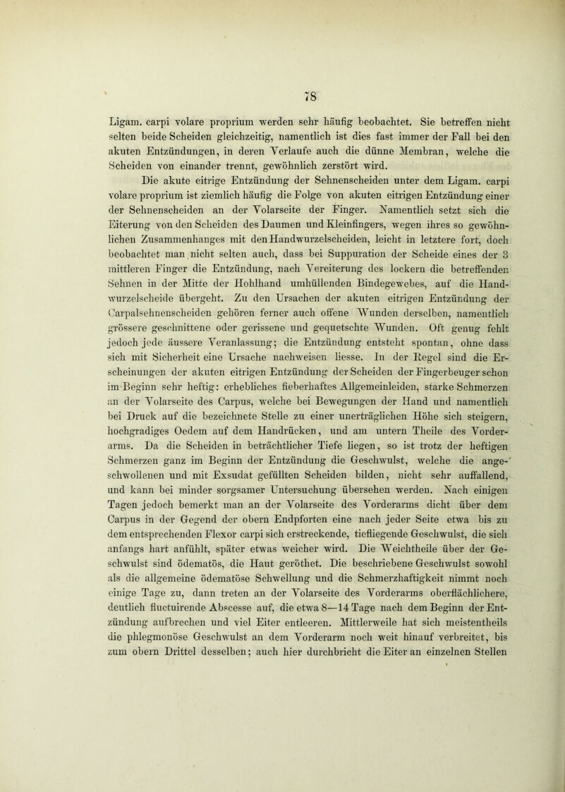 Ligam. carpi volare proprium -werden sehr hcäufig beobachtet. Sie betreffen nicht selten beide Scheiden gleichzeitig, namentlich ist dies fast immer der Fall bei den akuten Entzündungen, in deren Verlaufe auch die dünne Membran, welche die Scheiden von einander trennt, gewöhnlich zerstört wird. Die akute eitrige Entzündung der Sehnenscheiden unter dem Ligam. carpi volare proprium ist ziemlich häufig die Folge von akuten eitrigen Entzündung einer der Sehnenscheiden an der Yolarseite der Finger. Namentlich setzt sich die Eiterung von den Scheiden des Daumen und Kleinfingers, wegen ihres so gewöhn- lichen Zusammenhanges mit den Handwurzelscheiden, leicht in letztere fort, doch beobachtet man nicht selten auch, dass bei Suppuration der Scheide eines der 3 mittleren Finger die Entzündung, nach Vereiterung des lockern die betreffenden Sehnen in der Mitte der Hohlhand umhüllenden Bindegewebes, auf die Hand- wurzelscheide übergeht. Zu den Ursachen der akuten eitrigen Entzündung der Carpalsehnonscheiden gehören ferner auch offene Wunden derselben, namentlich grössere geschnittene oder gerissene und gequetschte Wunden. Oft genug fehlt jedoch jede äussere Veranlassung; die Entzündung entsteht spontan, ohne dass sich mit Sicherheit eine Ursache nachweisen Hesse. In der Regel sind die Er- scheinungen der akuten eitrigen Entzündung der Scheiden der Fingerbeuger schon im Beginn sehr heftig: erhebliches fieberhaftes Allgemeinleiden, starke Schmerzen an der Volarseite des Carpus, welche bei Bewegungen der Hand und namentlich bei Druck auf die bezeichnete Stelle zu einer unerträglichen Höhe sich steigern, hochgradiges Oedem auf dem Handrücken, und am untern Theile des Vorder- arms. Da die Scheiden in beträchtlicher Tiefe liegen, so ist trotz der heftigen Schmerzen ganz im Beginn der Entzündung die Geschwulst, welche die ange-' schwollenen und mit Exsudat gefüllten Scheiden bilden, nicht sehr auffallend, und kann bei minder sorgsamer Untersuchung übersehen werden. Nach einigen Tagen jedoch bemerkt man an der Volarseite des Vorderarms dicht über dem Carpus in der Gegend der obern Endpforten eine nach jeder Seite etwa bis zu dem entsprechenden Flexor carpi sich erstreckende, tiefliegende Geschwulst, die sich anfangs hart anfühlt, später etwas weicher wird. Die Weichtheile über der Ge- schwulst sind ödematös, die Haut geröthet. Die beschriebene Geschwulst sowohl als die allgemeine ödematöse Schwellung und die Schmerzhaftigkeit nimmt noch einige Tage zu, dann treten an der Volarseite des Vorderarms oberflächlichere, deutlich fluctuirende Abscesse auf, die etwa 8—14 Tage nach dem Beginn der Ent- zündung aufbrechen und viel Eiter entleeren. Mittlerweile hat sich meistentheils die phlegmonöse Geschwulst an dem Vorderarm noch weit hinauf verbreitet, bis zum obern Drittel desselben; auch hier durchbricht die Eiter an einzelnen Stellen