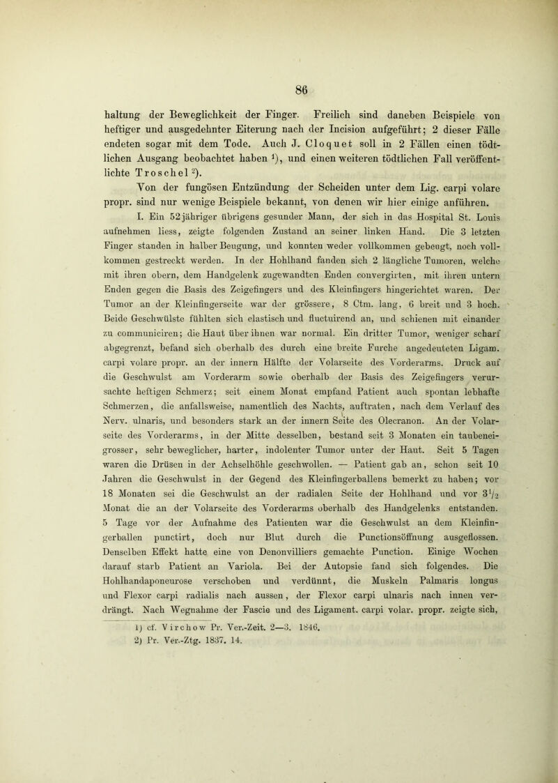 haltung der Beweglichkeit der Finger. Freilich sind daneben Beispiele von heftiger und ausgedehnter Eiterung nach der Incision aufgeführt; 2 dieser Fälle endeten sogar mit dem Tode. Auch J. Cloquet soll in 2 Fällen einen tödt- lichen Ausgang beobachtet haben i), und einen weiteren tödtlichen Fall veröffent- lichte Troschel ^). Yon der fungösen Entzündung der Scheiden unter dem Lig, carpi volare propr. sind nur wenige Beispiele bekannt, von denen wir hier einige anführen. I. Ein 52 jähriger übrigens gesunder Mann, der sich in das Hospital St. Louis aufnehmen liess, zeigte folgenden Zustand an seiner linken Hand. Die 3 letzten Finger standen in halber Beugung, und konnten weder vollkommen gebeugt, noch voll- kommen gestreckt werden. In der Hohlhand fanden sich 2 längliche Tumoren, welche mit ihren obern, dem Handgelenk zugewandten Enden convergirten, mit ihren untern Enden gegen die Basis des Zeigefingers und des Kleinfingers hingerichtet waren. Der Tumor an der Kleinfingerseite war der grössere, 8 Ctm. lang, 6 breit und 3 hoch. Beide Geschwülste fühlten sich elastisch und fiuctuirend an, und schienen mit einander zu communicireu; die Haut über ihnen war normal. Ein dritter Tumor, weniger scharf abgegrenzt, befand sich oberhalb des durch eine breite Furche augedeuteten Ligam. carpi volare propr. an der Innern Hälfte der Volarseite des Vorderarms. Druck auf die Geschwulst am Vorderarm sowie oberhalb der Basis des Zeigefingers verur- sachte heftigen Schmerz; seit einem Monat empfand Patient auch spontan lebhafte Schmerzen, die anfallsweise, namentlich des Nachts, auftraten, nach dem Verlauf des Nerv, ulnaris, und besonders stark an der innern Seite des Olecranon. An der Volar- seite des Vorderarms, in der Mitte desselben, bestand seit 3 Monaten ein taubenei- grosser , sehr beweglicher, harter, indolenter Tumor unter der Haiit. Seit 5 Tagen waren die Drüsen in der Achselhöhle geschwollen. — Patient gab an, schon seit 10 Jahren die Geschwulst in der Gegend des Kleinfingerballens bemerkt zu haben; vor 18 Monaten sei die Geschwulst an der radialen Seite der Hohlhand imd vor 3 Vs Monat die an der Volarseite des Vorderarms oberhalb des Handgelenks entstanden. 5 Tage vor der Aufnahme des Patienten war die Geschwulst an dem Kleinfiu- gerballen punctirt, doch nur Blut dui'ch die Punctionsöffnung ausgeflossen. Denselben Effekt hatte eine von Denonvilliers gemachte Punction. Einige Wochen darauf starb Patient an Variola. Bei der Autopsie fand sich folgendes. Die Hohlhandaponeurose verschoben und verdünnt, die Muskeln Palmaris longus und Flexor carpi radialis nach aussen, der Flexor carpi ulnaris nach innen vei’- drängt. Nach Wegnahme der Fascie und des Ligament, carpi volar, propr. zeigte sich. 1) cf. V irchow Pr. Ver.-Zeit. 2—3. 1846. 2) Pr. Ver.-Ztg. 1837. 14.
