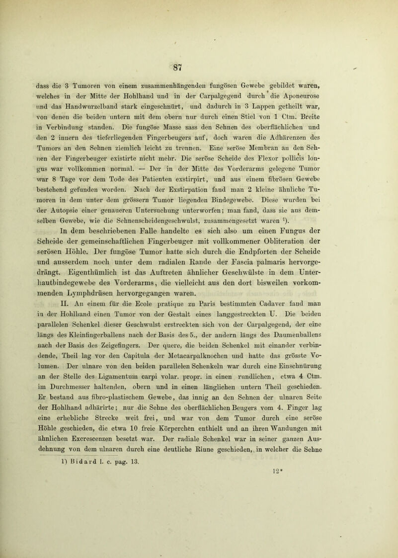 dass die 3 Tumoren von einem zusammenhängenden fungösen Gewebe gebildet waren, welches in der Mitte der Hohlhand und in der Carpalgegend durch die Aponeurose und das Handwurzelband stark eingeschnürt, imd dadurch in 3 Lappen getheilt war, von denen die beiden untern mit dem obern nur durch einen Stiel von 1 Ctm. Breite in Verbindung standen. Die fungöse Masse sass den Sehnen des oberflächlichen und den 2 innern des tieferliegenden Fingerbeugers auf, doch waren die Adhärenzen des Tumors an den Sehnen ziemlich leicht zu trennen. Eine seröse Membran an den Seh- nen der Fingerbeuger existirte nicht mehr. Die seröse Scheide des Flexor pollicis lon- gus war vollkommen normal. — Der in der Mitte des Vorderarms gelegene Tumor war 8 Tage vor dem Tode des Patienten exstirpirt, und aus einem fibrösen Gewebe bestehend gefunden worden. Nach der Exstirpation fand man 2 kleine ähnliche Tu- moren in dem unter dem grössern Tumor liegenden Bindegewebe. Diese wurden bei der Autopsie einer genaueren Untersuchung unterworfen; man fand, dass sie aus dem- selben Gewebe, wie die Sehnenscheidengeschwulst, zusammengesetzt waren ^). In dem beschriebenen Falle handelte es sich also um einen Fungus der Scheide der gemeinschaftlichen Fingerbeuger mit vollkommener Obliteration der serösen Höhle, Der fungöse Tumor hatte sich durch die Endpforten der Scheide und ausserdem noch unter dem radialen Bande der Fascia palmaris hervorge- drängt. Eigenthümlich ist das Auftreten ähnlicher Geschwülste in dem ünter- hautbindegewebe des Vorderarms, die vielleicht aus den dort bisweilen vorkom- menden Lymphdrüsen hervorgegangen waren. II. An einem für die Ecole pratique zu Paris bestimmten Cadaver fand man iu der Hohlhand einen Tumor von der Gestalt eines langgestreckten U. Die beiden parallelen Schenkel dieser Geschwiüst erstreckten sich von der Oarpalgegend, der eine längs des Kleinfingerballens nach der Basis des 5., der andern längs des Daumenballens nach der Basis des Zeigefingers. Der quere, die beiden Schenkel mit einander verbin- dende, Theil lag vor den Capitula der Metacarpalknochen und hatte das grösste Vo- lumen. Der ulnare von den beiden parallelen Schenkeln war durch eine Einschnürung an der Stelle des Ligamentum carpi volar, propr. in einen rundlichen, etwa 4 Ctm. im Durchmesser haltenden, obern und in einen länglichen untern Theil geschieden. Er bestand aus fibro-plastischem Gewebe, das innig an den Sehnen der ulnaren Seite der Hohlhand adhärirte; nur die Sehne des oberflächlichen BeiTgers vom 4. Finger lag eine erhebliche Strecke weit frei, und war von dem Tumor durch eine seröse Höhle geschieden, die etwa 10 freie Körperchen enthielt und an ihren Wandungen mit ähnlichen Excrescenzen besetzt war. Der radiale Schenkel war in seiner ganzen Aus- dehnung von dem iilnaren durch eine deutliche Rinne geschieden,, in welcher die Sehne 1) Bidard 1. c. pag. 13. 12 *
