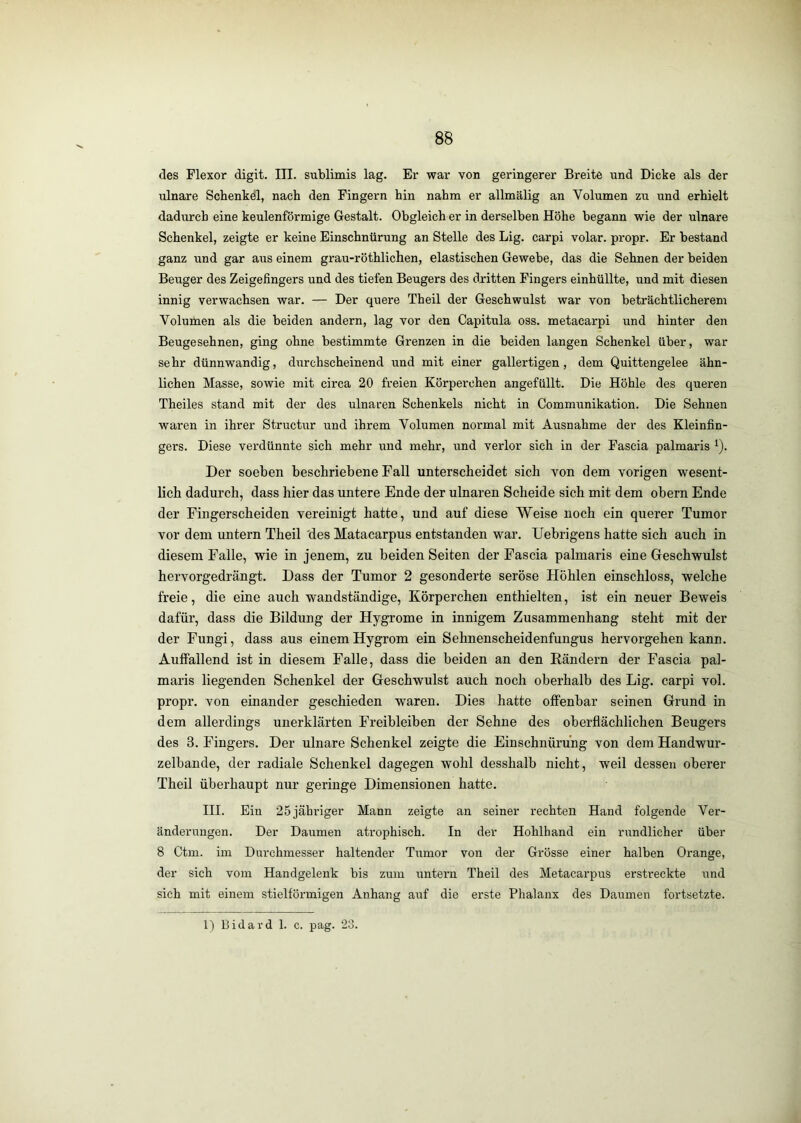 des Flexor digit. III. sublimis lag. Er war von geringerer Breite und Dicke als der ulnare Schenkel, nach den Fingern hin nahm er allmälig an Volumen zu und erhielt dadurch eine keulenförmige Gestalt. Obgleich er in derselben Höhe begann wie der ulnare Schenkel, zeigte er keine Einschnürung an Stelle des Lig. carpi volar, propr. Er bestand ganz und gar aus einem grau-röthlichen, elastischen Gewebe, das die Sehnen der beiden Beuger des Zeigefingers und des tiefen Beugers des dritten Fingers einhüllte, und mit diesen innig verwachsen war. — Der quere Theil der Geschwulst war von beträchtlicherem Volumen als die beiden andern, lag vor den Capitula oss. metacarpi und hinter den Beugesehnen, ging ohne bestimmte Grenzen in die beiden langen Schenkel über, war sehr dünnwandig, durchscheinend und mit einer gallertigen, dem Quittengelee ähn- lichen Masse, sowie mit circa 20 freien Körperchen angefüllt. Die Höhle des queren Theiles stand mit der des ulnaren Schenkels nicht in Communikation. Die Sehnen waren in ihrer Structur und ihrem Volumen normal mit Ausnahme der des Kleinfin- gers. Diese verdünnte sich mehr und mehr, und verlor sich in der Fascia palmaris ^). Der soeben beschriebene Fall unterscheidet sich von dem vorigen wesent- lich dadurch, dass hier das untere Ende der ulnaren Scheide sich mit dem obern Ende der Fingerscheiden vereinigt hatte, und auf diese Weise noch ein querer Tumor vor dem untern Theil 'des Matacarpus entstanden war. Uebrigens hatte sich auch in diesem Falle, wie in jenem, zu beiden Seiten der Fascia palmaris eine Geschwulst hervorgedrängt. Dass der Tumor 2 gesonderte seröse Höhlen einschloss, welche freie, die eine auch wandständige, Körperchen enthielten, ist ein neuer Beweis dafür, dass die Bildung der Hygrome in innigem Zusammenhang steht mit der der Fungi, dass aus einemHygrom ein Sehnenscheidenfungus hervorgehen kann. Auffallend ist in diesem Falle, dass die beiden an den Rändern der Fascia pal- maris liegenden Schenkel der Geschwulst auch noch oberhalb des Lig. carpi vol. propr. von einander geschieden waren. Dies hatte offenbar seinen Grund in dem allerdings unerklärten Freibleiben der Sehne des oberflächlichen Beugers des 3. Fingers. Der ulnare Schenkel zeigte die Einschnürung von dem Handwur- zelbande, der radiale Schenkel dagegen wohl desshalb nicht, weil dessen oberer Theil überhaupt nur geringe Dimensionen hatte. III. Ein 25 jähriger Mann zeigte an seiner rechten Hand folgende Ver- änderungen. Der Daumen atrophisch. In der Hohlhand ein rundlicher über 8 Ctm. im Durchmesser haltender Tumor von der Grösse einer halben Orange, der sich vom Handgelenk bis zum untern Theil des Metacarpus erstreckte und sich mit einem stielförmigen Anhang auf die erste Phalanx des Daumen fortsetzte.