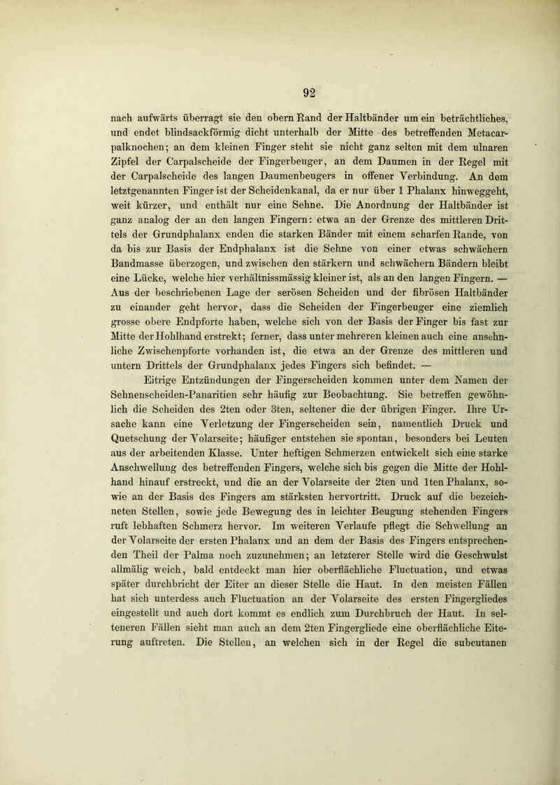 nach aufwärts überragt sie den obern Rand der Haltbänder um ein beträchtliches, und endet blindsackförmig dicht unterhalb der Mitte des betreffenden Metacar- palknochen; an dem kleinen Finger steht sie nicht ganz selten mit dem ulnaren Zipfel der Carpalscheide der Fingerbeuger, an dem Daumen in der Regel mit der Carpalscheide des langen Daumenbeugers in offener Yerbindung. An dem letztgenannten Finger ist der Scheidenkanal, da er nur über 1 Phalanx hinweggeht, weit kürzer, und enthält nur eine Sehne. Die Anordnung der Haltbänder ist ganz analog der an den langen Fingern: etwa an der Grenze des mittleren Drit- tels der Grundphalanx enden die starken Bänder mit einem scharfen Rande, von da bis zur Basis der Endphalanx ist die Sehne von einer etwas schwächern Bandmasse überzogen, und zwischen den stärkern und schwächern Bändern bleibt eine Lücke, welche hier verhältnissmässig kleiner ist, als an den langen Fingern. — Aus der beschriebenen Lage der serösen Scheiden und der fibrösen Haltbänder zu einander geht hervor, dass die Scheiden der Fingerbeuger eine ziemlich grosse obere Endpforte haben, welche sich von der Basis der Finger bis fast zur Mitte der Hohlhand erstrekt; ferner, dass unter mehreren kleinen auch eine ansehn- liche Zwischenpforte vorhanden ist, die etwa an der Grenze des mittleren und untern Drittels der Grundphalanx jedes Fingers sich befindet. — Eitrige Entzündungen der Fingerscheiden kommen unter dem Namen der Sehnenscheiden-Panaritien sehr häufig zur Beobachtung. Sie betreffen gewöhn- lich die Scheiden des 2ten oder 3ten, seltener die der übrigen Finger. Ihre Ur- sache kann eine Yerletzung der Fingerscheiden sein, namentlich Druck und Quetschung der Yolarseite; häufiger entstehen sie spontan, besonders bei Leuten aus der arbeitenden Klasse. Unter heftigen Schmerzen entwickelt sich eine starke Anschwellung des betreffenden Fingers, welche sich bis gegen die Mitte der Hohl- hand liinauf erstreckt, und die an der Yolarseite der 2ten und Iten Phalanx, so- wie an der Basis des Fingers am stärksten hervortritt. Druck auf die bezeich- neten Stellen, sowie jede Bewegung des in leichter Beugung stehenden Fingers ruft lebhaften Schmerz hervor. Im weiteren Yerlaufe pflegt die Schwellung an der Yolarseite der ersten Phalanx und an dem der Basis des Fingers entsprechen- den Theil der Palma noch zuzunehmen; an letzterer Stelle wird die Geschwulst allmälig weich, bald entdeckt man hier oberflächliche Fluctuation, und etwas später durchbricht der Eiter an dieser Stelle die Haut. In den meisten Fällen hat sich unterdess auch Fluctuation an der Yolarseite des ersten Fingergliedes eingestellt und auch dort kommt es endlich zum Durchbruch der Haut. In sel- teneren Fällen sieht man auch an dem 2ten Fingergliede eine oberflächliche Eite- rung auftreten. Die Stellen, an welchen sich in der Regel die subcutanen